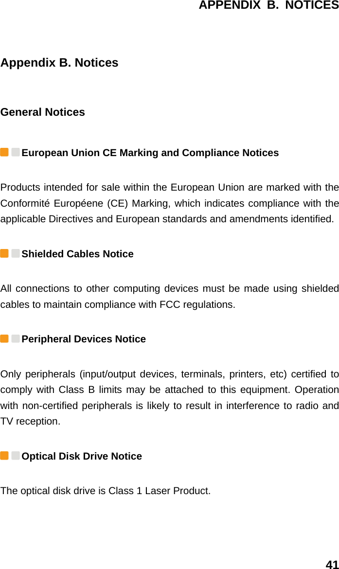 APPENDIX B. NOTICES 41 Appendix B. Notices General Notices  European Union CE Marking and Compliance Notices   Products intended for sale within the European Union are marked with the Conformité Européene (CE) Marking, which indicates compliance with the applicable Directives and European standards and amendments identified.    Shielded Cables Notice All connections to other computing devices must be made using shielded cables to maintain compliance with FCC regulations.  Peripheral Devices Notice Only peripherals (input/output devices, terminals, printers, etc) certified to comply with Class B limits may be attached to this equipment. Operation with non-certified peripherals is likely to result in interference to radio and TV reception.  Optical Disk Drive Notice The optical disk drive is Class 1 Laser Product. 