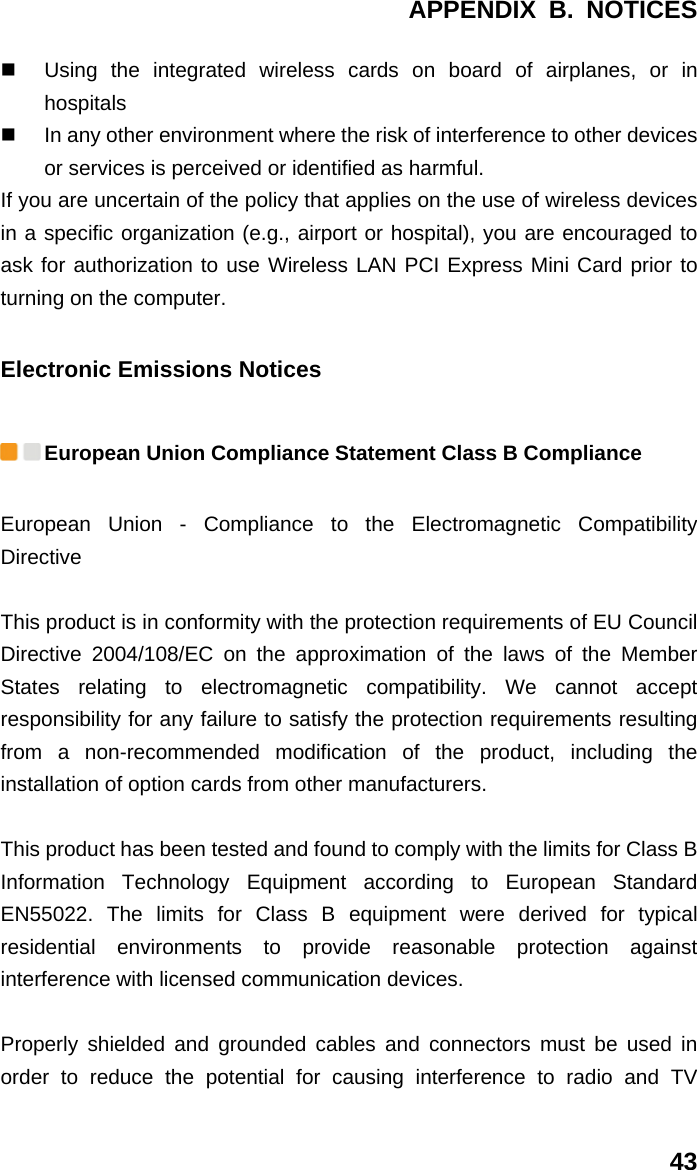 APPENDIX B. NOTICES 43   Using the integrated wireless cards on board of airplanes, or in hospitals   In any other environment where the risk of interference to other devices or services is perceived or identified as harmful. If you are uncertain of the policy that applies on the use of wireless devices in a specific organization (e.g., airport or hospital), you are encouraged to ask for authorization to use Wireless LAN PCI Express Mini Card prior to turning on the computer. Electronic Emissions Notices  European Union Compliance Statement Class B Compliance European Union - Compliance to the Electromagnetic Compatibility Directive  This product is in conformity with the protection requirements of EU Council Directive 2004/108/EC on the approximation of the laws of the Member States relating to electromagnetic compatibility. We cannot accept responsibility for any failure to satisfy the protection requirements resulting from a non-recommended modification of the product, including the installation of option cards from other manufacturers.  This product has been tested and found to comply with the limits for Class B Information Technology Equipment according to European Standard EN55022. The limits for Class B equipment were derived for typical residential environments to provide reasonable protection against interference with licensed communication devices.  Properly shielded and grounded cables and connectors must be used in order to reduce the potential for causing interference to radio and TV 