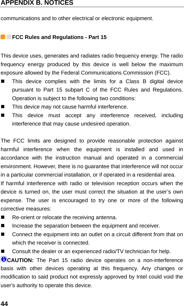 APPENDIX B. NOTICES 44 communications and to other electrical or electronic equipment.    FCC Rules and Regulations - Part 15   This device uses, generates and radiates radio frequency energy. The radio frequency energy produced by this device is well below the maximum exposure allowed by the Federal Communications Commission (FCC).   This device complies with the limits for a Class B digital device pursuant to Part 15 subpart C of the FCC Rules and Regulations. Operation is subject to the following two conditions:     This device may not cause harmful interference.     This device must accept any interference received, including interference that may cause undesired operation.    The FCC limits are designed to provide reasonable protection against harmful interference when the equipment is installed and used in accordance with the instruction manual and operated in a commercial environment. However, there is no guarantee that interference will not occur in a particular commercial installation, or if operated in a residential area.   If harmful interference with radio or television reception occurs when the device is turned on, the user must correct the situation at the user’s own expense. The user is encouraged to try one or more of the following corrective measures:     Re-orient or relocate the receiving antenna.     Increase the separation between the equipment and receiver.     Connect the equipment into an outlet on a circuit different from that on which the receiver is connected.     Consult the dealer or an experienced radio/TV technician for help.   CAUTION: The Part 15 radio device operates on a non-interference basis with other devices operating at this frequency. Any changes or modification to said product not expressly approved by Intel could void the user&apos;s authority to operate this device.   