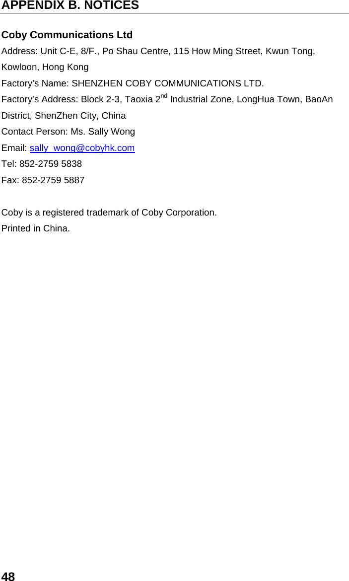 APPENDIX B. NOTICES 48 Coby Communications Ltd Address: Unit C-E, 8/F., Po Shau Centre, 115 How Ming Street, Kwun Tong, Kowloon, Hong Kong Factory’s Name: SHENZHEN COBY COMMUNICATIONS LTD.   Factory’s Address: Block 2-3, Taoxia 2nd Industrial Zone, LongHua Town, BaoAn District, ShenZhen City, China Contact Person: Ms. Sally Wong Email: sally_wong@cobyhk.com Tel: 852-2759 5838 Fax: 852-2759 5887  Coby is a registered trademark of Coby Corporation. Printed in China. 