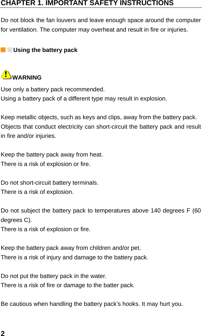 CHAPTER 1. IMPORTANT SAFETY INSTRUCTIONS 2 Do not block the fan louvers and leave enough space around the computer for ventilation. The computer may overheat and result in fire or injuries.  Using the battery pack WARNING Use only a battery pack recommended. Using a battery pack of a different type may result in explosion.    Keep metallic objects, such as keys and clips, away from the battery pack.   Objects that conduct electricity can short-circuit the battery pack and result in fire and/or injuries.    Keep the battery pack away from heat.   There is a risk of explosion or fire.    Do not short-circuit battery terminals.   There is a risk of explosion.    Do not subject the battery pack to temperatures above 140 degrees F (60 degrees C).   There is a risk of explosion or fire.    Keep the battery pack away from children and/or pet.   There is a risk of injury and damage to the battery pack.    Do not put the battery pack in the water.   There is a risk of fire or damage to the batter pack.    Be cautious when handling the battery pack’s hooks. It may hurt you.    