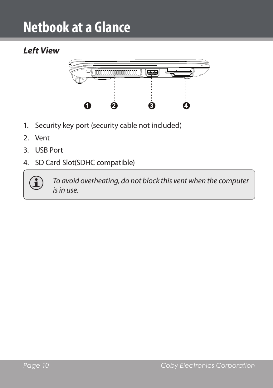 Page 10  Coby Electronics CorporationLeft View21 3 41.  Security key port (security cable not included)2.  Vent 3.  USB Port4.  SD Card Slot(SDHC compatible)  To avoid overheating, do not block this vent when the computer is in use.Netbook at a Glance