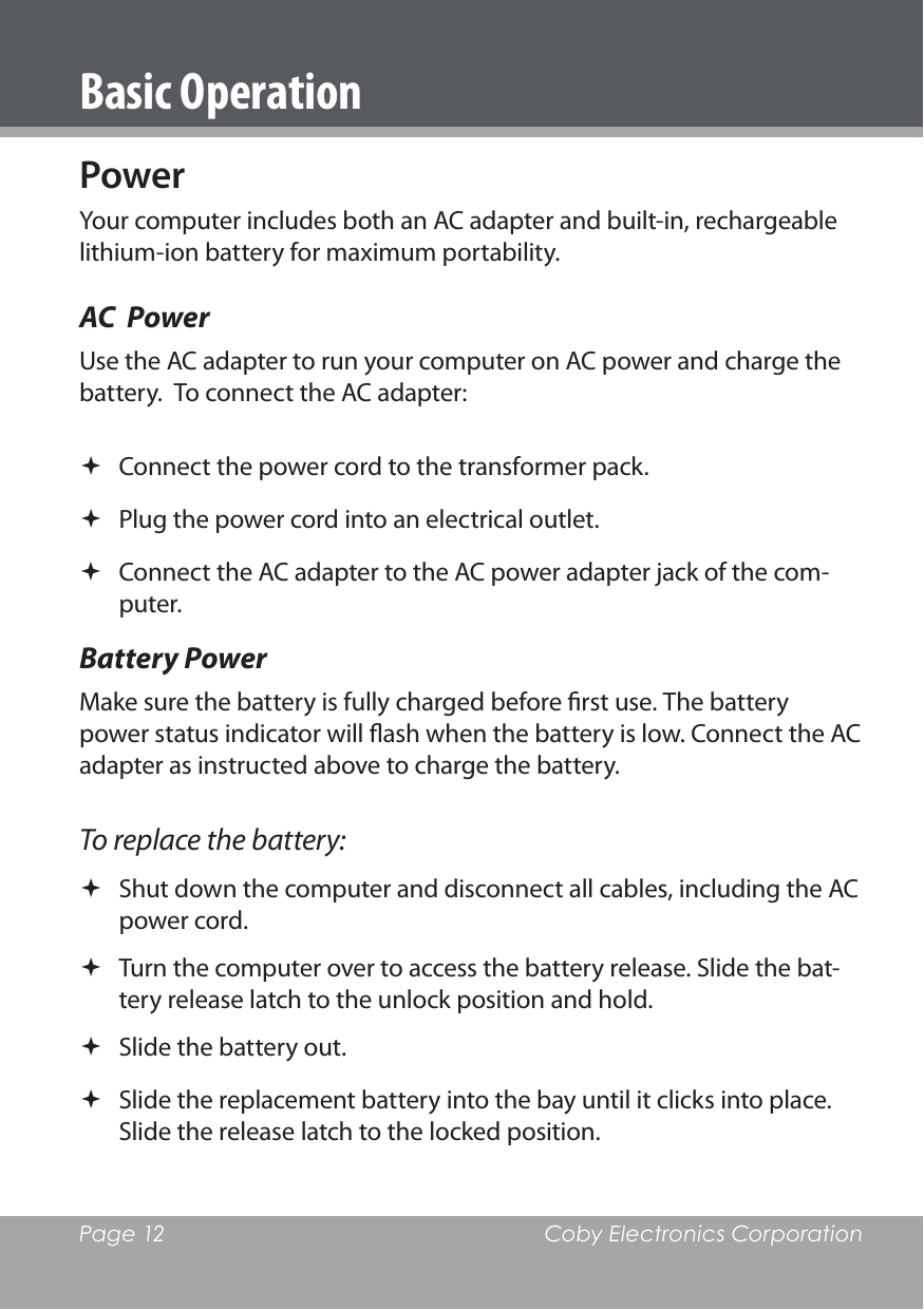 Page 12  Coby Electronics CorporationBasic OperationPowerYour computer includes both an AC adapter and built-in, rechargeable lithium-ion battery for maximum portability.AC  PowerUse the AC adapter to run your computer on AC power and charge the battery.  To connect the AC adapter: Connect the power cord to the transformer pack. Plug the power cord into an electrical outlet. Connect the AC adapter to the AC power adapter jack of the com-puter.Battery PowerMake sure the battery is fully charged before rst use. The battery power status indicator will ash when the battery is low. Connect the AC adapter as instructed above to charge the battery.To replace the battery: Shut down the computer and disconnect all cables, including the AC power cord. Turn the computer over to access the battery release. Slide the bat-tery release latch to the unlock position and hold. Slide the battery out. Slide the replacement battery into the bay until it clicks into place. Slide the release latch to the locked position.