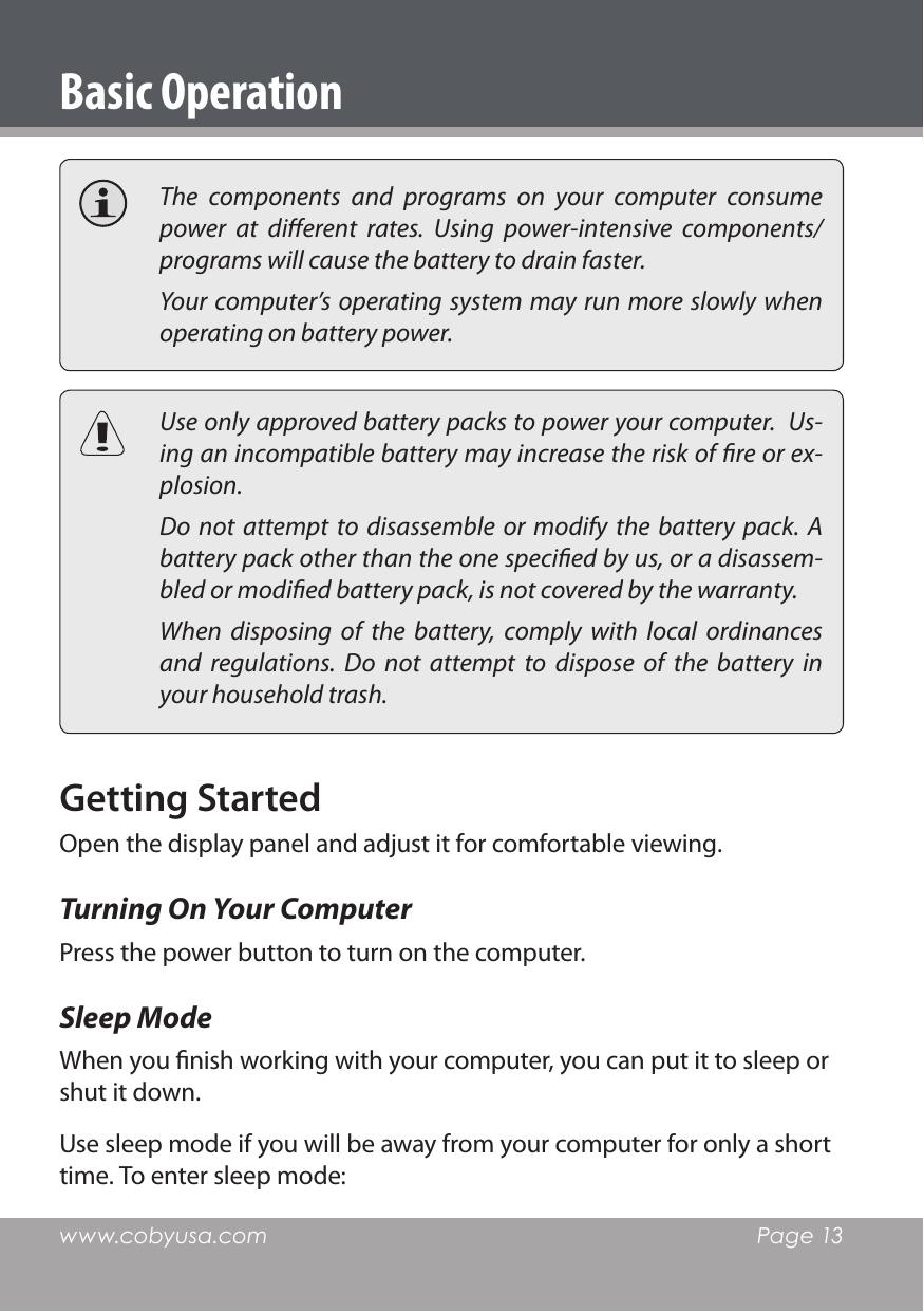 www.cobyusa.com  Page 13  The  components  and  programs  on  your  computer  consume power  at  dierent  rates.  Using  power-intensive  components/programs will cause the battery to drain faster.  Your computer’s operating system may run more slowly when operating on battery power.  Use only approved battery packs to power your computer.  Us-ing an incompatible battery may increase the risk of re or ex-plosion.  Do not attempt to  disassemble  or  modify  the  battery  pack.  A battery pack other than the one specied by us, or a disassem-bled or modied battery pack, is not covered by the warranty.  When  disposing  of  the  battery,  comply  with  local  ordinances and  regulations.  Do  not  attempt  to  dispose  of  the  battery  in your household trash.Getting StartedOpen the display panel and adjust it for comfortable viewing.Turning On Your ComputerPress the power button to turn on the computer.Sleep ModeWhen you nish working with your computer, you can put it to sleep or shut it down.Use sleep mode if you will be away from your computer for only a short time. To enter sleep mode:Basic Operation