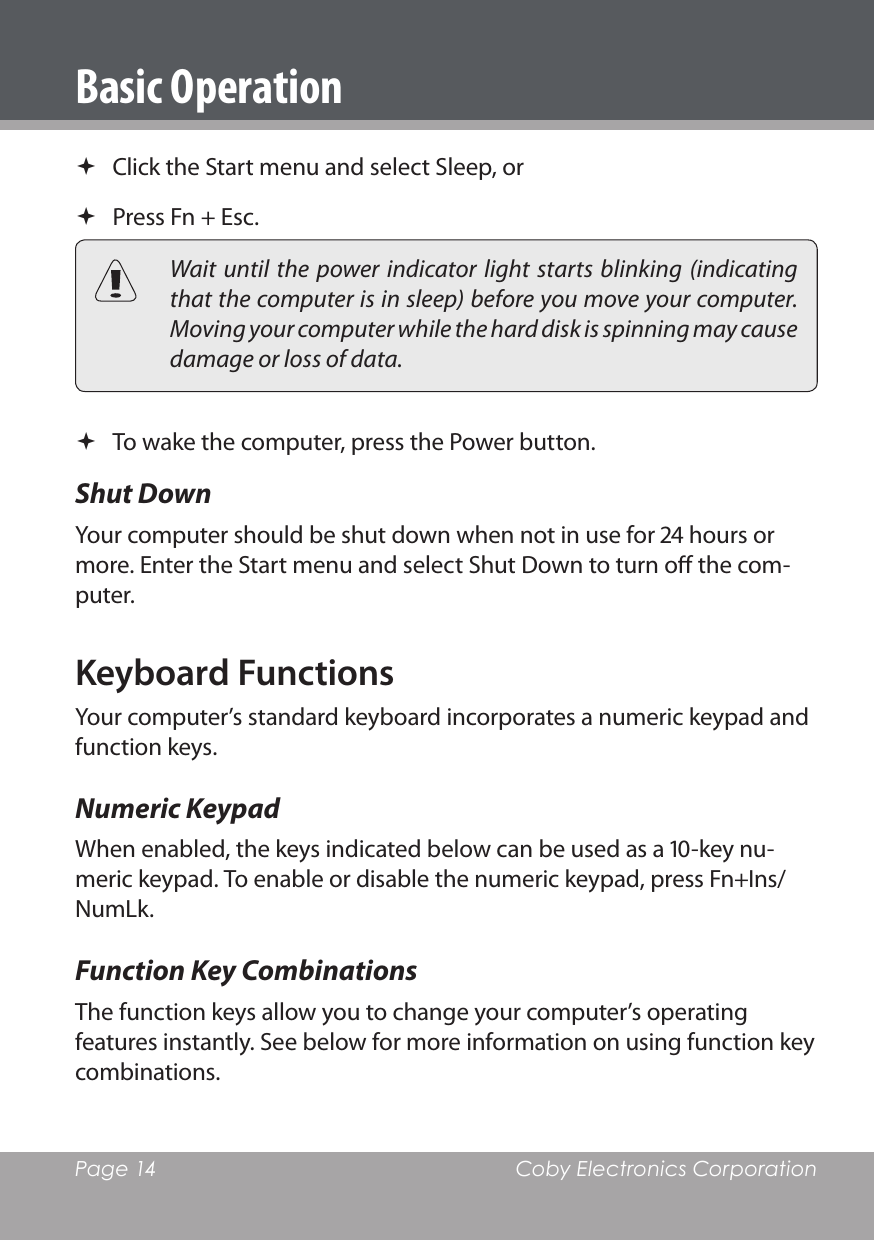 Page 14  Coby Electronics Corporation Click the Start menu and select Sleep, or Press Fn + Esc.  Wait  until the  power indicator light  starts blinking  (indicating that the computer is in sleep) before you move your computer. Moving your computer while the hard disk is spinning may cause damage or loss of data. To wake the computer, press the Power button.Shut Down Your computer should be shut down when not in use for  hours or more. Enter the Start menu and select Shut Down to turn o the com-puter.Keyboard FunctionsYour computer’s standard keyboard incorporates a numeric keypad and function keys.Numeric KeypadWhen enabled, the keys indicated below can be used as a -key nu-meric keypad. To enable or disable the numeric keypad, press Fn+Ins/NumLk.Function Key CombinationsThe function keys allow you to change your computer’s operating features instantly. See below for more information on using function key combinations.Basic Operation