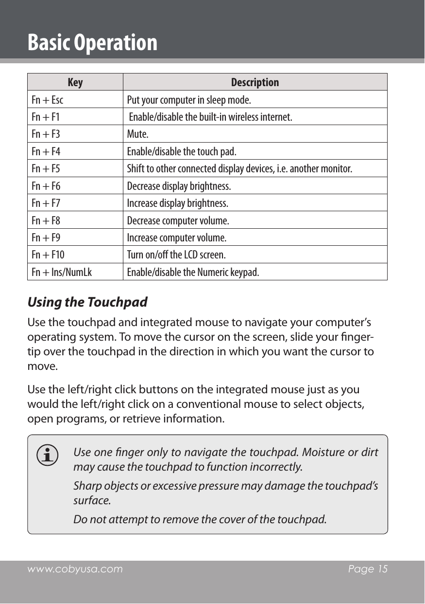 www.cobyusa.com  Page 15Key DescriptionFn + Esc Put your computer in sleep mode.Fn + F1  Enable/disable the built-in wireless internet.Fn + F3 Mute.Fn + F4 Enable/disable the touch pad.Fn + F5 Shift to other connected display devices, i.e. another monitor.Fn + F6 Decrease display brightness.Fn + F7 Increase display brightness.Fn + F8 Decrease computer volume.Fn + F9 Increase computer volume.Fn + F10 Turn on/o the LCD screen.Fn + Ins/NumLk Enable/disable the Numeric keypad.Using the TouchpadUse the touchpad and integrated mouse to navigate your computer’s operating system. To move the cursor on the screen, slide your nger-tip over the touchpad in the direction in which you want the cursor to move. Use the left/right click buttons on the integrated mouse just as you would the left/right click on a conventional mouse to select objects, open programs, or retrieve information.  Use one nger only to navigate the touchpad. Moisture or dirt may cause the touchpad to function incorrectly.  Sharp objects or excessive pressure may damage the touchpad’s surface.   Do not attempt to remove the cover of the touchpad.Basic Operation