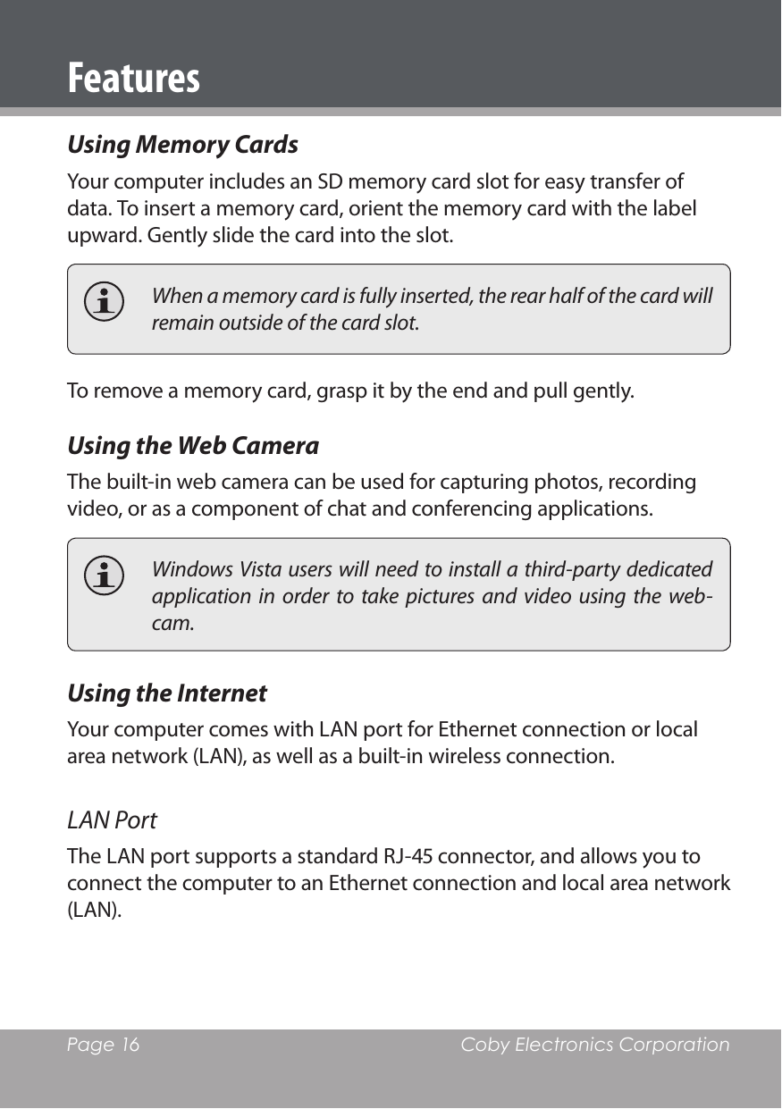 Page 16  Coby Electronics CorporationFeaturesUsing Memory CardsYour computer includes an SD memory card slot for easy transfer of data. To insert a memory card, orient the memory card with the label upward. Gently slide the card into the slot.  When a memory card is fully inserted, the rear half of the card will remain outside of the card slot.To remove a memory card, grasp it by the end and pull gently.Using the Web CameraThe built-in web camera can be used for capturing photos, recording video, or as a component of chat and conferencing applications.  Windows Vista users will need to install a third-party dedicated application in  order  to take  pictures  and  video  using the  web-cam.Using the InternetYour computer comes with LAN port for Ethernet connection or local area network (LAN), as well as a built-in wireless connection.LAN PortThe LAN port supports a standard RJ- connector, and allows you to connect the computer to an Ethernet connection and local area network (LAN).