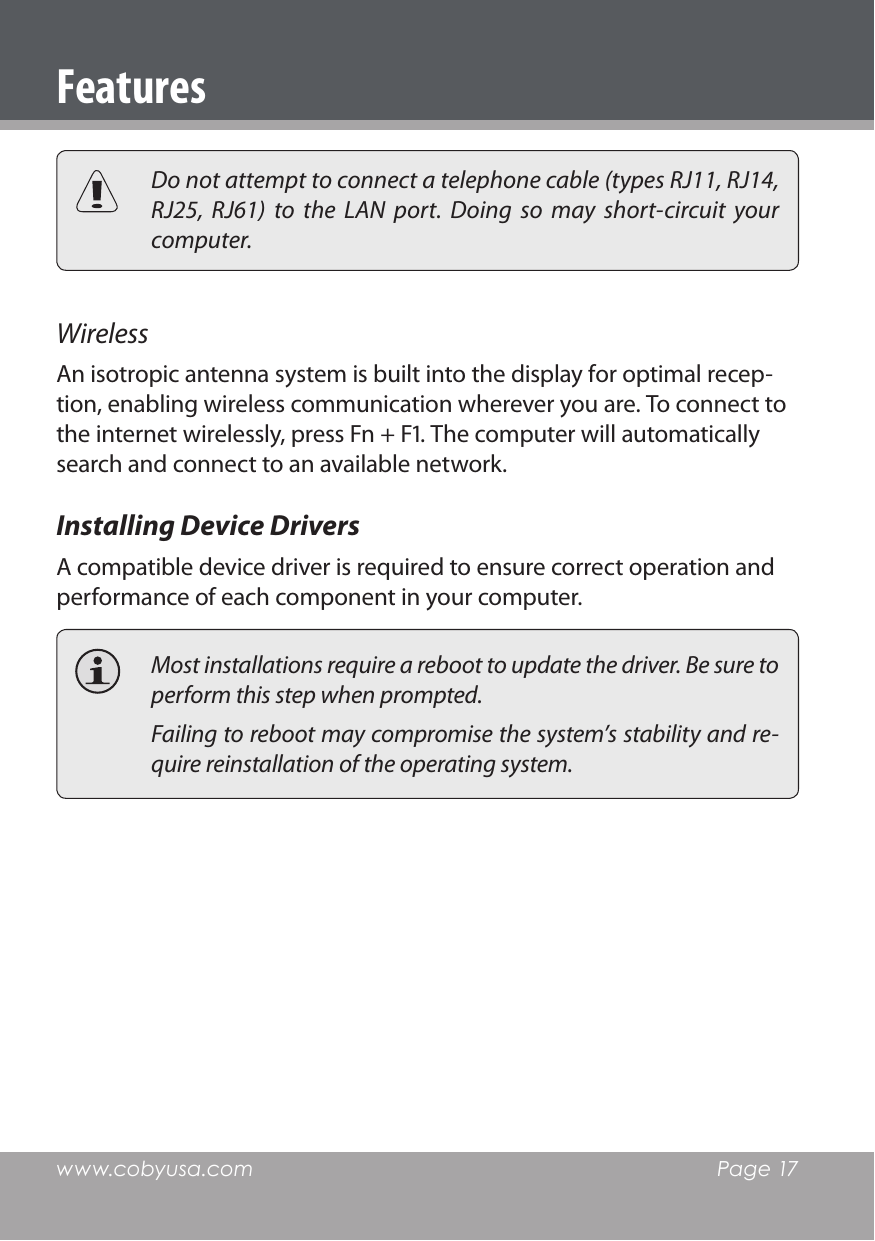 www.cobyusa.com  Page 17  Do not attempt to connect a telephone cable (types RJ11, RJ14, RJ25,  RJ61)  to  the  LAN  port.  Doing  so  may  short-circuit  your computer.Wireless An isotropic antenna system is built into the display for optimal recep-tion, enabling wireless communication wherever you are. To connect to the internet wirelessly, press Fn + F. The computer will automatically search and connect to an available network.Installing Device DriversA compatible device driver is required to ensure correct operation and performance of each component in your computer.  Most installations require a reboot to update the driver. Be sure to perform this step when prompted.   Failing to reboot may compromise the system’s stability and re-quire reinstallation of the operating system.Features