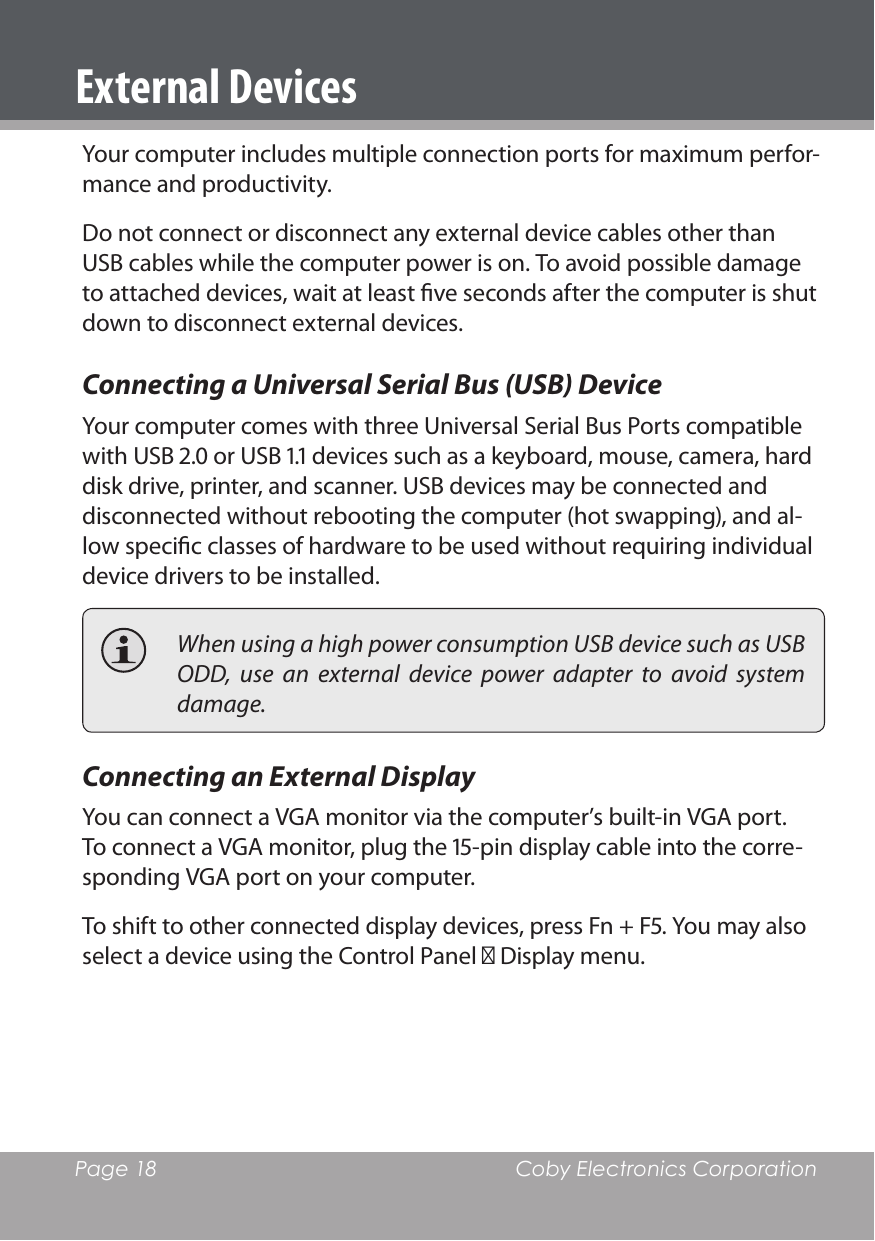 Page 18  Coby Electronics CorporationExternal DevicesYour computer includes multiple connection ports for maximum perfor-mance and productivity.Do not connect or disconnect any external device cables other than USB cables while the computer power is on. To avoid possible damage to attached devices, wait at least ve seconds after the computer is shut down to disconnect external devices.Connecting a Universal Serial Bus (USB) DeviceYour computer comes with three Universal Serial Bus Ports compatible with USB . or USB . devices such as a keyboard, mouse, camera, hard disk drive, printer, and scanner. USB devices may be connected and disconnected without rebooting the computer (hot swapping), and al-low specic classes of hardware to be used without requiring individual device drivers to be installed.  When using a high power consumption USB device such as USB ODD,  use  an  external  device  power  adapter  to  avoid  system damage.Connecting an External DisplayYou can connect a VGA monitor via the computer’s built-in VGA port. To connect a VGA monitor, plug the -pin display cable into the corre-sponding VGA port on your computer. To shift to other connected display devices, press Fn + F. You may also select a device using the Control Panel  Display menu.