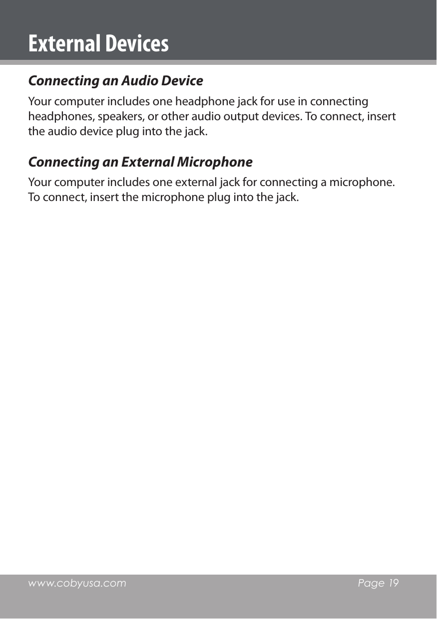 www.cobyusa.com  Page 19Connecting an Audio DeviceYour computer includes one headphone jack for use in connecting headphones, speakers, or other audio output devices. To connect, insert the audio device plug into the jack.Connecting an External MicrophoneYour computer includes one external jack for connecting a microphone. To connect, insert the microphone plug into the jack.External Devices