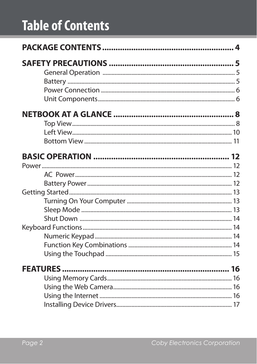 Page 2  Coby Electronics CorporationTable of ContentsPACKAGE CONTENTS ........................................................... 4SAFETY PRECAUTIONS ........................................................ 5General Operation  ....................................................................................... 5Battery  .............................................................................................................. 5Power Connection ........................................................................................ 6Unit Components .......................................................................................... 6NETBOOK AT A GLANCE ...................................................... 8Top View ........................................................................................................... 8Left View......................................................................................................... 10Bottom View ................................................................................................. 11BASIC OPERATION ............................................................. 12Power ............................................................................................................................. 12AC  Power ....................................................................................................... 12Battery Power ............................................................................................... 12Getting Started ........................................................................................................... 13Turning On Your Computer ..................................................................... 13Sleep Mode ................................................................................................... 13Shut Down  .................................................................................................... 14Keyboard Functions .................................................................................................. 14Numeric Keypad .......................................................................................... 14Function Key Combinations .................................................................... 14Using the Touchpad ................................................................................... 15FEATURES ........................................................................... 16Using Memory Cards .................................................................................. 16Using the Web Camera .............................................................................. 16Using the Internet ....................................................................................... 16Installing Device Drivers............................................................................ 17