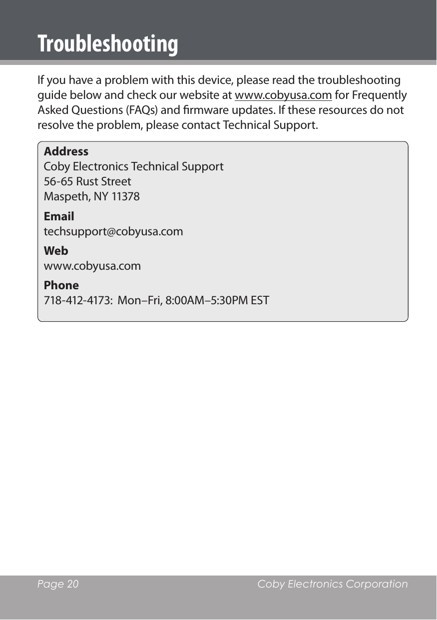 Page 20  Coby Electronics CorporationTroubleshootingIf you have a problem with this device, please read the troubleshooting guide below and check our website at www.cobyusa.com for Frequently Asked Questions (FAQs) and rmware updates. If these resources do not resolve the problem, please contact Technical Support.AddressCoby Electronics Technical Support 56-65 Rust Street Maspeth, NY 11378Email techsupport@cobyusa.comWeb www.cobyusa.comPhone 718-412-4173:  Mon–Fri, 8:00AM–5:30PM EST