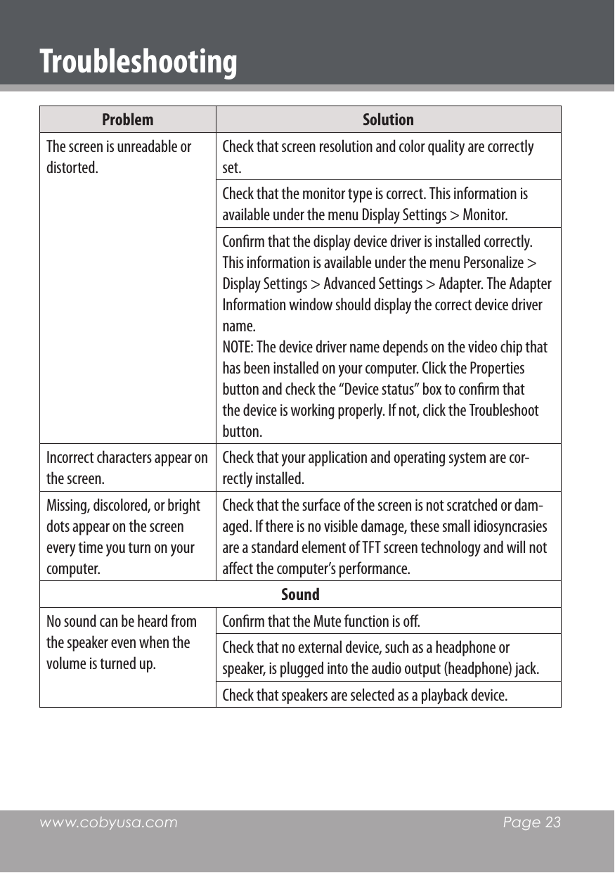 www.cobyusa.com  Page 23Problem SolutionThe screen is unreadable or distorted.Check that screen resolution and color quality are correctly set.Check that the monitor type is correct. This information is available under the menu Display Settings &gt; Monitor.Conrm that the display device driver is installed correctly. This information is available under the menu Personalize &gt; Display Settings &gt; Advanced Settings &gt; Adapter. The Adapter Information window should display the correct device driver name.NOTE: The device driver name depends on the video chip that has been installed on your computer. Click the Properties button and check the “Device status” box to conrm that the device is working properly. If not, click the Troubleshoot button.Incorrect characters appear on the screen.Check that your application and operating system are cor-rectly installed. Missing, discolored, or bright dots appear on the screen every time you turn on your computer. Check that the surface of the screen is not scratched or dam-aged. If there is no visible damage, these small idiosyncrasies are a standard element of TFT screen technology and will not aect the computer’s performance.Sound No sound can be heard from the speaker even when the volume is turned up.Conrm that the Mute function is o.Check that no external device, such as a headphone or speaker, is plugged into the audio output (headphone) jack.Check that speakers are selected as a playback device.Troubleshooting