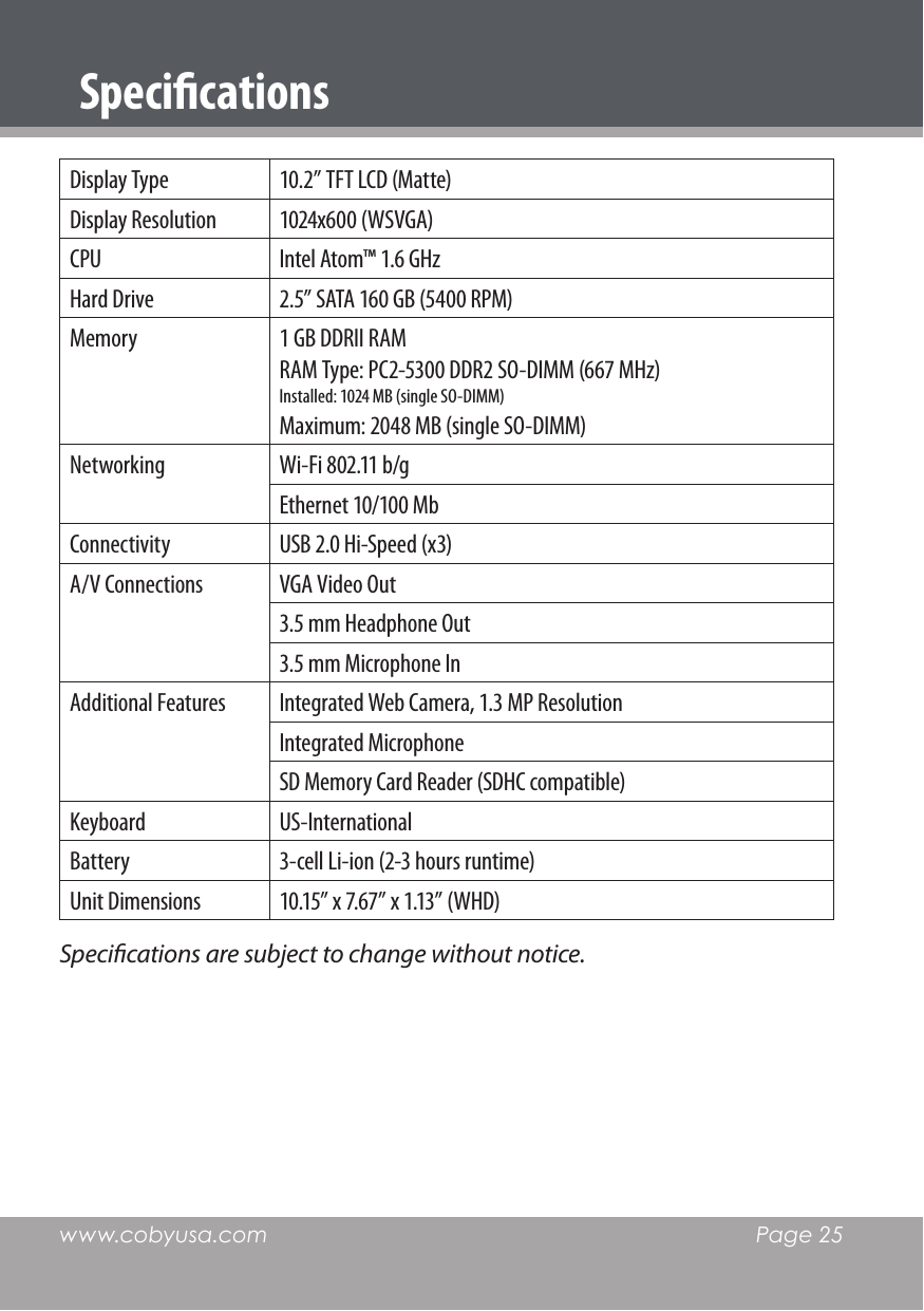 www.cobyusa.com  Page 25SpecicationsDisplay Type  10.2” TFT LCD (Matte)Display Resolution  1024x600 (WSVGA)CPU  Intel Atom™ 1.6 GHzHard Drive 2.5” SATA 160 GB (5400 RPM)Memory  1 GB DDRII RAM RAM Type: PC2-5300 DDR2 SO-DIMM (667 MHz)Installed: 1024 MB (single SO-DIMM)Maximum: 2048 MB (single SO-DIMM)Networking  Wi-Fi 802.11 b/gEthernet 10/100 MbConnectivity  USB 2.0 Hi-Speed (x3)A/V Connections  VGA Video Out3.5 mm Headphone Out3.5 mm Microphone InAdditional Features  Integrated Web Camera, 1.3 MP ResolutionIntegrated MicrophoneSD Memory Card Reader (SDHC compatible)Keyboard  US-InternationalBattery  3-cell Li-ion (2-3 hours runtime)Unit Dimensions  10.15” x 7.67” x 1.13” (WHD)Specications are subject to change without notice.