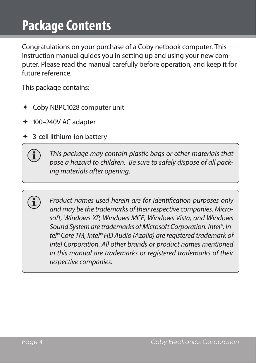 Page 4  Coby Electronics CorporationPackage ContentsCongratulations on your purchase of a Coby netbook computer. This instruction manual guides you in setting up and using your new com-puter. Please read the manual carefully before operation, and keep it for future reference.This package contains: Coby NBPC computer unit –V AC adapter -cell lithium-ion battery  This package may contain plastic bags or other materials that pose a hazard to children.  Be sure to safely dispose of all pack-ing materials after opening.  Product names used  herein are  for  identication purposes only and may be the trademarks of their respective companies. Micro-soft, Windows XP, Windows MCE, Windows Vista, and Windows Sound System are trademarks of Microsoft Corporation. Intel®, In-tel® Core TM, Intel® HD Audio (Azalia) are registered trademark of Intel Corporation. All other brands or product names mentioned in this manual are trademarks or registered trademarks of their respective companies.