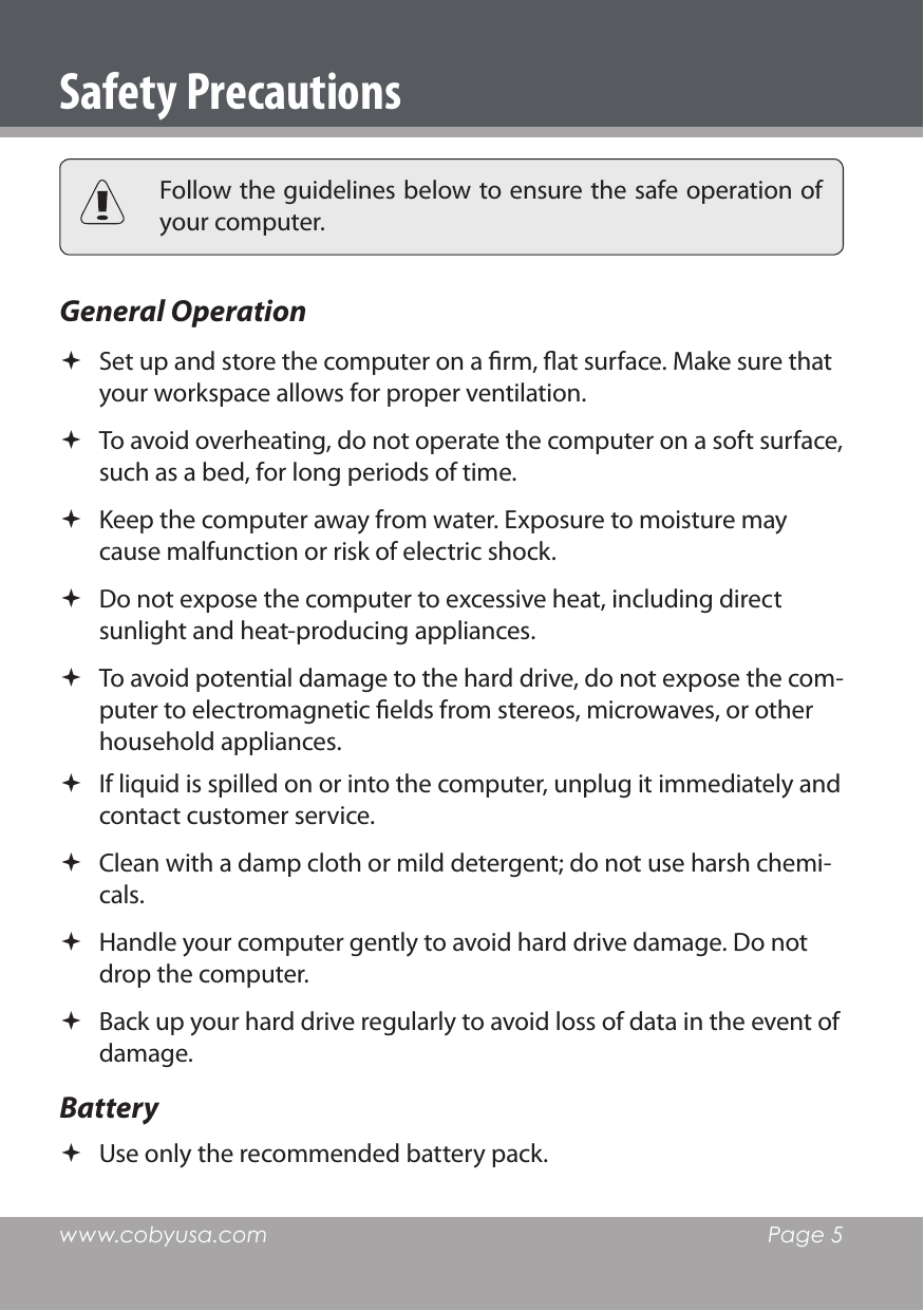 www.cobyusa.com  Page 5Safety Precautions Follow the guidelines below to ensure the safe operation of your computer.General Operation  Set up and store the computer on a rm, at surface. Make sure that your workspace allows for proper ventilation. To avoid overheating, do not operate the computer on a soft surface, such as a bed, for long periods of time. Keep the computer away from water. Exposure to moisture may cause malfunction or risk of electric shock. Do not expose the computer to excessive heat, including direct sunlight and heat-producing appliances. To avoid potential damage to the hard drive, do not expose the com-puter to electromagnetic elds from stereos, microwaves, or other household appliances. If liquid is spilled on or into the computer, unplug it immediately and contact customer service. Clean with a damp cloth or mild detergent; do not use harsh chemi-cals. Handle your computer gently to avoid hard drive damage. Do not drop the computer. Back up your hard drive regularly to avoid loss of data in the event of damage.Battery  Use only the recommended battery pack.