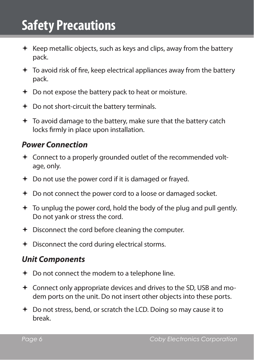 Page 6  Coby Electronics CorporationSafety Precautions Keep metallic objects, such as keys and clips, away from the battery pack. To avoid risk of re, keep electrical appliances away from the battery pack. Do not expose the battery pack to heat or moisture. Do not short-circuit the battery terminals. To avoid damage to the battery, make sure that the battery catch locks rmly in place upon installation. Power Connection Connect to a properly grounded outlet of the recommended volt-age, only. Do not use the power cord if it is damaged or frayed.  Do not connect the power cord to a loose or damaged socket. To unplug the power cord, hold the body of the plug and pull gently. Do not yank or stress the cord. Disconnect the cord before cleaning the computer. Disconnect the cord during electrical storms.Unit Components Do not connect the modem to a telephone line. Connect only appropriate devices and drives to the SD, USB and mo-dem ports on the unit. Do not insert other objects into these ports. Do not stress, bend, or scratch the LCD. Doing so may cause it to break.