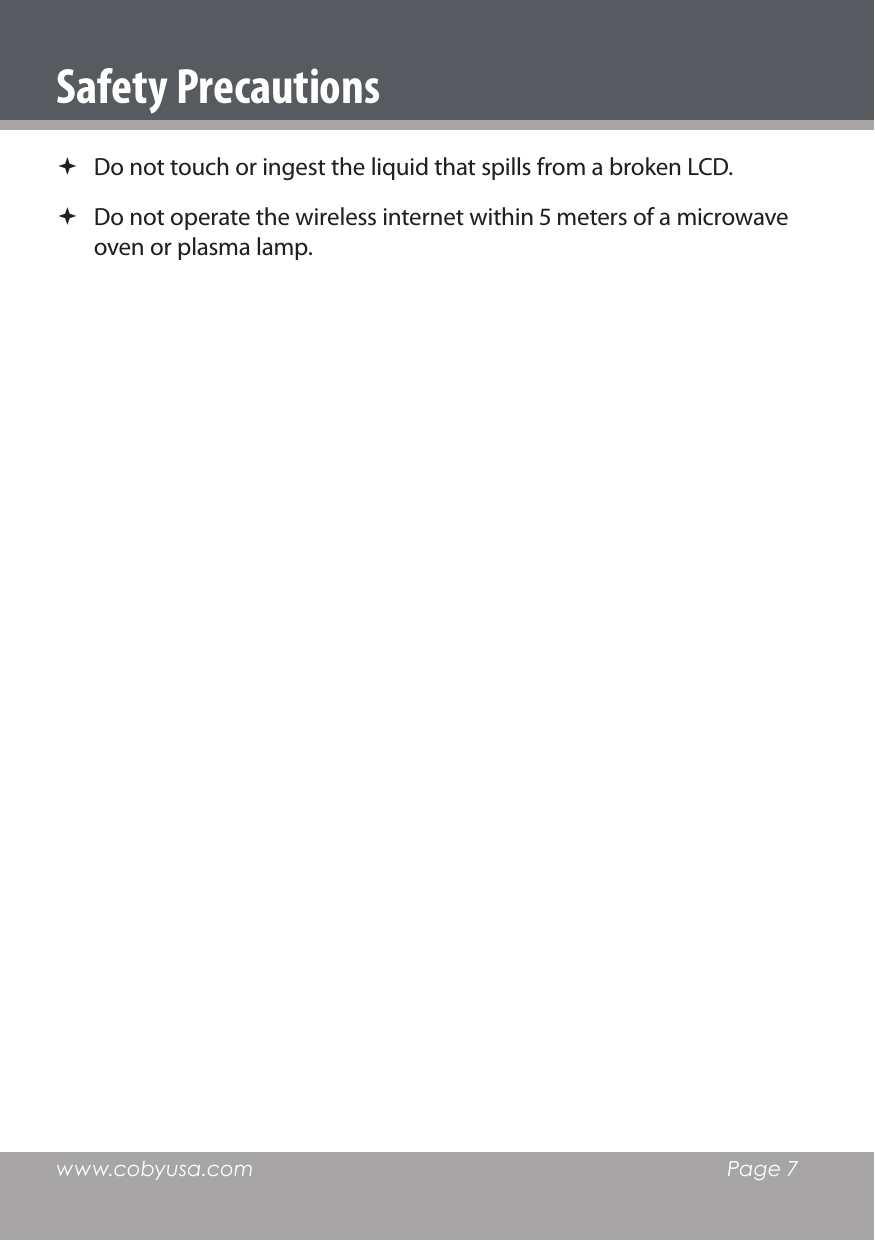 www.cobyusa.com  Page 7Safety Precautions Do not touch or ingest the liquid that spills from a broken LCD. Do not operate the wireless internet within  meters of a microwave oven or plasma lamp. 