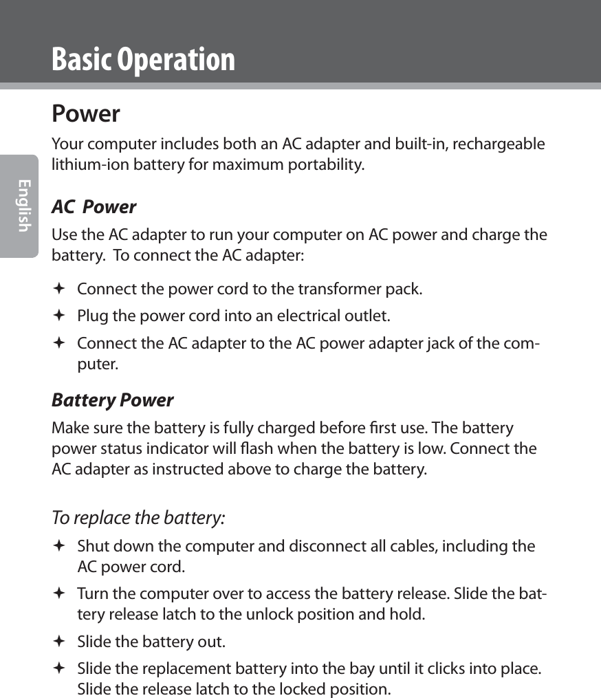  EnglishBasic OperationPowerYour computer includes both an AC adapter and built-in, rechargeable lithium-ion battery for maximum portability.AC  PowerUse the AC adapter to run your computer on AC power and charge the battery.  To connect the AC adapter: Connect the power cord to the transformer pack. Plug the power cord into an electrical outlet. Connect the AC adapter to the AC power adapter jack of the com-puter.Battery PowerMake sure the battery is fully charged before ﬁrst use. The battery power status indicator will ﬂash when the battery is low. Connect the AC adapter as instructed above to charge the battery.To replace the battery: Shut down the computer and disconnect all cables, including the AC power cord. Turn the computer over to access the battery release. Slide the bat-tery release latch to the unlock position and hold. Slide the battery out. Slide the replacement battery into the bay until it clicks into place. Slide the release latch to the locked position.