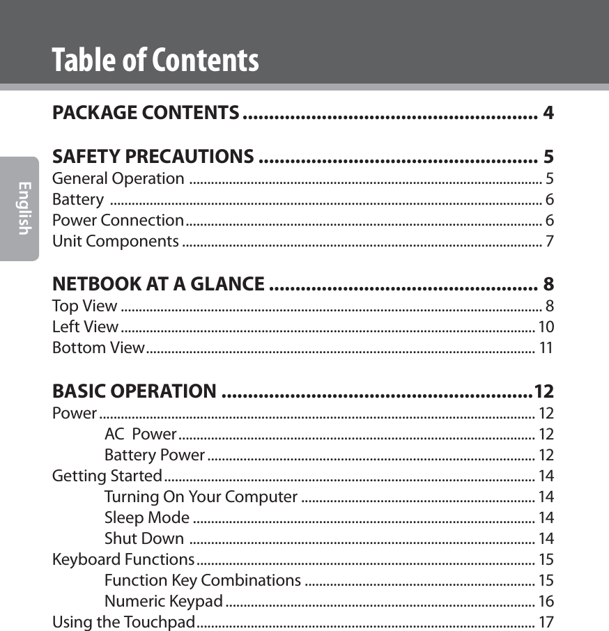  EnglishTable of ContentsPACKAGE CONTENTS ........................................................ 4SAFETY PRECAUTIONS ..................................................... 5General Operation  .................................................................................................. 5Battery  ........................................................................................................................ 6Power Connection ................................................................................................... 6Unit Components .................................................................................................... 7NETBOOK AT A GLANCE ................................................... 8Top View ..................................................................................................................... 8Left View ................................................................................................................... 10Bottom View ............................................................................................................ 11BASIC OPERATION ...........................................................12Power ......................................................................................................................... 12AC  Power ................................................................................................... 12Battery Power ........................................................................................... 12Getting Started ....................................................................................................... 14Turning On Your Computer ................................................................. 14Sleep Mode ............................................................................................... 14Shut Down  ................................................................................................ 14Keyboard Functions .............................................................................................. 15Function Key Combinations ................................................................ 15Numeric Keypad ...................................................................................... 16Using the Touchpad .............................................................................................. 17