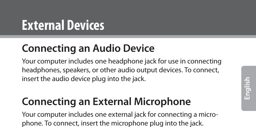  EnglishConnecting an Audio DeviceYour computer includes one headphone jack for use in connecting headphones, speakers, or other audio output devices. To connect, insert the audio device plug into the jack.Connecting an External MicrophoneYour computer includes one external jack for connecting a micro-phone. To connect, insert the microphone plug into the jack.External Devices