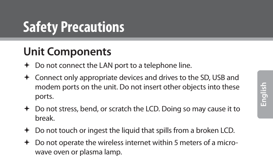  EnglishSafety PrecautionsUnit Components Do not connect the LAN port to a telephone line. Connect only appropriate devices and drives to the SD, USB and modem ports on the unit. Do not insert other objects into these ports. Do not stress, bend, or scratch the LCD. Doing so may cause it to break. Do not touch or ingest the liquid that spills from a broken LCD. Do not operate the wireless internet within  meters of a micro-wave oven or plasma lamp. 