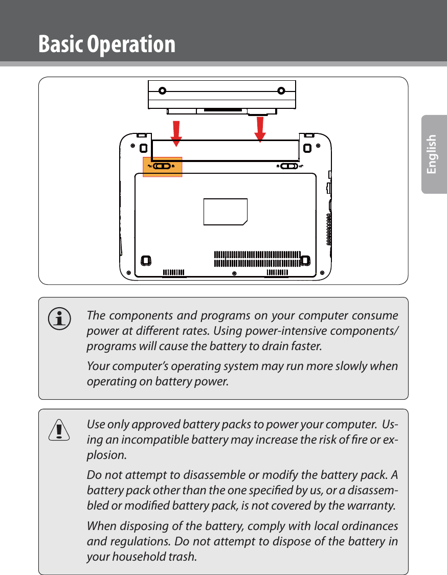 www.cobyusa.com Page 13English  The components and programs on your computer consume power at dierent rates. Using power-intensive components/programs will cause the battery to drain faster.  Your computer’s operating system may run more slowly when operating on battery power.  Use only approved battery packs to power your computer.  Us-ing an incompatible battery may increase the risk of ﬁre or ex-plosion.  Do not attempt to disassemble or modify the battery pack. A battery pack other than the one speciﬁed by us, or a disassem-bled or modiﬁed battery pack, is not covered by the warranty.  When disposing of the battery, comply with local ordinances and regulations. Do not attempt to dispose of the battery in your household trash.Basic Operation