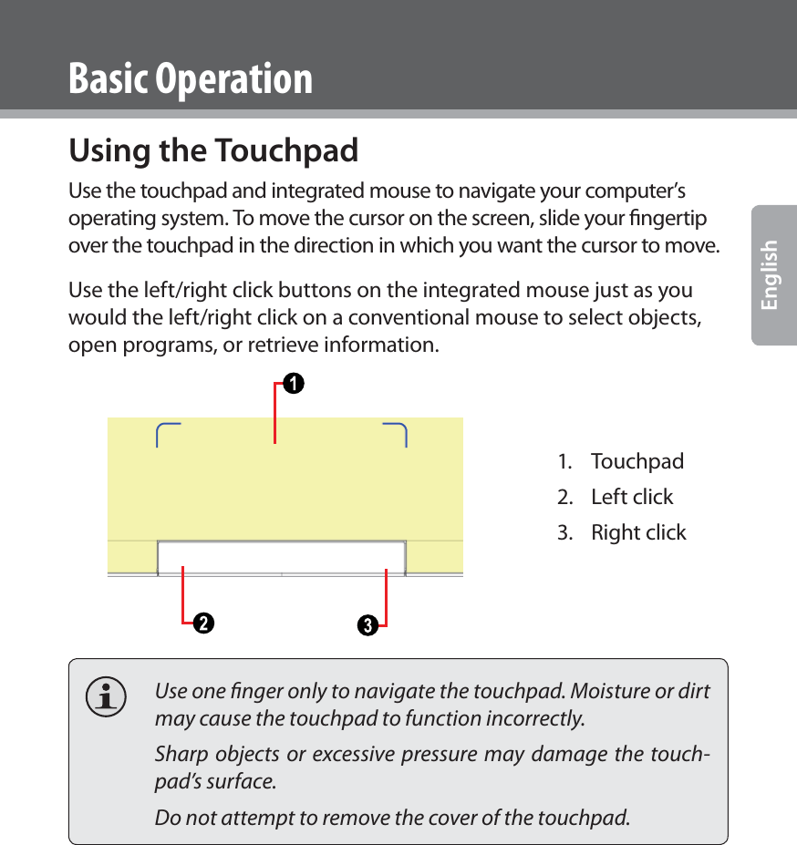 www.cobyusa.com Page 17EnglishBasic OperationUsing the TouchpadUse the touchpad and integrated mouse to navigate your computer’s operating system. To move the cursor on the screen, slide your ﬁngertip over the touchpad in the direction in which you want the cursor to move. Use the left/right click buttons on the integrated mouse just as you would the left/right click on a conventional mouse to select objects, open programs, or retrieve information.1. Touchpad2. Left click3. Right click  Use one ﬁnger only to navigate the touchpad. Moisture or dirt may cause the touchpad to function incorrectly.  Sharp objects or excessive pressure may damage the touch-pad’s surface.   Do not attempt to remove the cover of the touchpad.