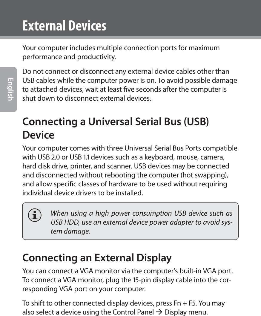 ! EnglishExternal DevicesYour computer includes multiple connection ports for maximum performance and productivity.Do not connect or disconnect any external device cables other than USB cables while the computer power is on. To avoid possible damage to attached devices, wait at least ﬁve seconds after the computer is shut down to disconnect external devices.Connecting a Universal Serial Bus (USB) DeviceYour computer comes with three Universal Serial Bus Ports compatible with USB . or USB . devices such as a keyboard, mouse, camera, hard disk drive, printer, and scanner. USB devices may be connected and disconnected without rebooting the computer (hot swapping), and allow speciﬁc classes of hardware to be used without requiring individual device drivers to be installed.  When using a high power consumption USB device such as USB HDD, use an external device power adapter to avoid sys-tem damage.Connecting an External DisplayYou can connect a VGA monitor via the computer’s built-in VGA port. To connect a VGA monitor, plug the -pin display cable into the cor-responding VGA port on your computer. To shift to other connected display devices, press Fn + F. You may also select a device using the Control Panel Æ Display menu.