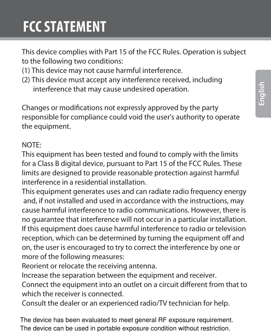 www.cobyusa.com Page 28EnglishFCC STATEMENTThis device complies with Part 15 of the FCC Rules. Operation is subject to the following two conditions:(1) This device may not cause harmful interference.(2) This device must accept any interference received, including        interference that may cause undesired operation.Changes or modications not expressly approved by the party responsible for compliance could void the user&apos;s authority to operate the equipment.NOTE: This equipment has been tested and found to comply with the limits for a Class B digital device, pursuant to Part 15 of the FCC Rules. These limits are designed to provide reasonable protection against harmful interference in a residential installation.This equipment generates uses and can radiate radio frequency energy and, if not installed and used in accordance with the instructions, may cause harmful interference to radio communications. However, there is no guarantee that interference will not occur in a particular installation. If this equipment does cause harmful interference to radio or television reception, which can be determined by turning the equipment o and on, the user is encouraged to try to correct the interference by one or more of the following measures:Reorient or relocate the receiving antenna.Increase the separation between the equipment and receiver.Connect the equipment into an outlet on a circuit dierent from that to which the receiver is connected. Consult the dealer or an experienced radio/TV technician for help.The device has been evaluated to meet general RF exposure requirement. The device can be used in portable exposure condition without restriction.