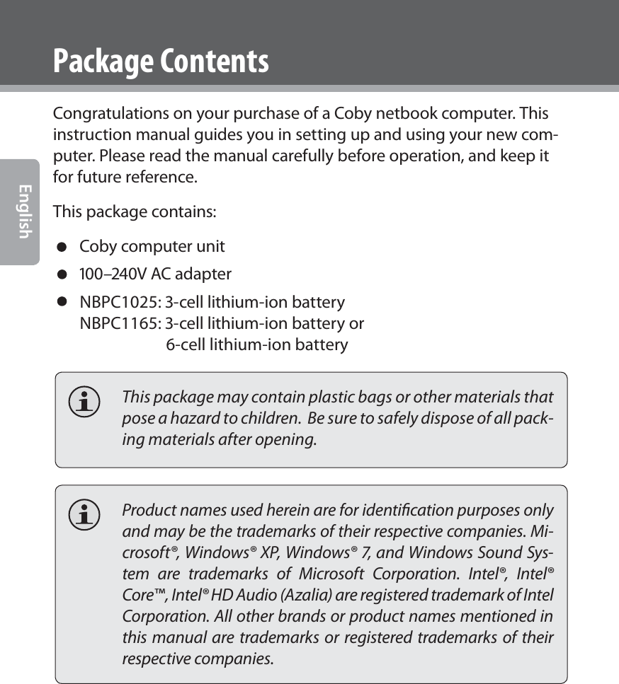 Page 4  Coby Electronics CorporationEnglishPackage ContentsCongratulations on your purchase of a Coby netbook computer. This instruction manual guides you in setting up and using your new com-puter. Please read the manual carefully before operation, and keep it for future reference.This package contains: Coby computer unit –V AC adapter NBPC1025: -cell lithium-ion batteryNBPC1165: -cell lithium-ion battery or                       6-cell lithium-ion battery        This package may contain plastic bags or other materials that pose a hazard to children.  Be sure to safely dispose of all pack-ing materials after opening.  Product names used herein are for identiﬁcation purposes only and may be the trademarks of their respective companies. Mi-crosoft®, Windows® XP, Windows® 7, and Windows Sound Sys-tem are trademarks of Microsoft Corporation. Intel®, Intel® Core™, Intel® HD Audio (Azalia) are registered trademark of Intel Corporation. All other brands or product names mentioned in this manual are trademarks or registered trademarks of their respective companies.