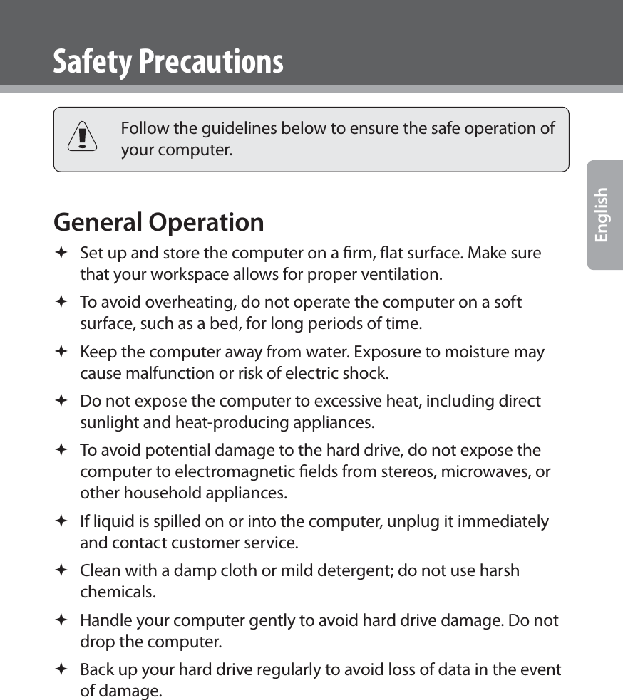  EnglishSafety Precautions Follow the guidelines below to ensure the safe operation of your computer.General Operation  Set up and store the computer on a ﬁrm, ﬂat surface. Make sure that your workspace allows for proper ventilation. To avoid overheating, do not operate the computer on a soft surface, such as a bed, for long periods of time. Keep the computer away from water. Exposure to moisture may cause malfunction or risk of electric shock. Do not expose the computer to excessive heat, including direct sunlight and heat-producing appliances. To avoid potential damage to the hard drive, do not expose the computer to electromagnetic ﬁelds from stereos, microwaves, or other household appliances. If liquid is spilled on or into the computer, unplug it immediately and contact customer service. Clean with a damp cloth or mild detergent; do not use harsh chemicals. Handle your computer gently to avoid hard drive damage. Do not drop the computer. Back up your hard drive regularly to avoid loss of data in the event of damage.