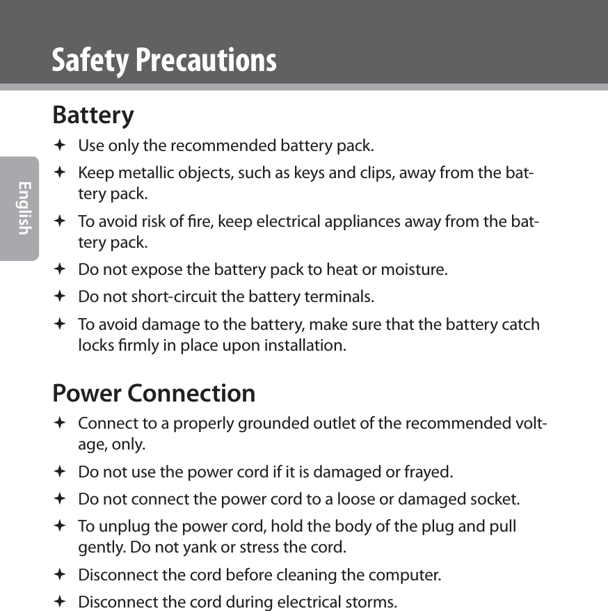  EnglishSafety PrecautionsBattery  Use only the recommended battery pack. Keep metallic objects, such as keys and clips, away from the bat-tery pack. To avoid risk of ﬁre, keep electrical appliances away from the bat-tery pack. Do not expose the battery pack to heat or moisture. Do not short-circuit the battery terminals. To avoid damage to the battery, make sure that the battery catch locks ﬁrmly in place upon installation. Power Connection Connect to a properly grounded outlet of the recommended volt-age, only. Do not use the power cord if it is damaged or frayed.  Do not connect the power cord to a loose or damaged socket. To unplug the power cord, hold the body of the plug and pull gently. Do not yank or stress the cord. Disconnect the cord before cleaning the computer. Disconnect the cord during electrical storms.