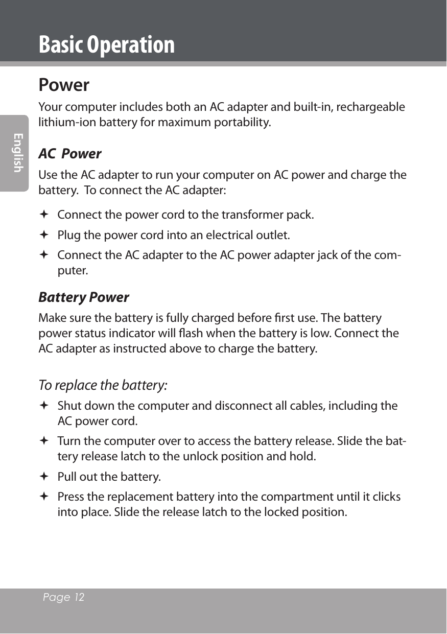 Page 12 EnglishBasic OperationPowerYour computer includes both an AC adapter and built-in, rechargeable lithium-ion battery for maximum portability.AC  PowerUse the AC adapter to run your computer on AC power and charge the battery.  To connect the AC adapter: Connect the power cord to the transformer pack. Plug the power cord into an electrical outlet. Connect the AC adapter to the AC power adapter jack of the com-puter.Battery PowerMake sure the battery is fully charged before ﬁrst use. The battery power status indicator will ﬂash when the battery is low. Connect the AC adapter as instructed above to charge the battery.To replace the battery: Shut down the computer and disconnect all cables, including the AC power cord. Turn the computer over to access the battery release. Slide the bat-tery release latch to the unlock position and hold. Pull out the battery. Press the replacement battery into the compartment until it clicks into place. Slide the release latch to the locked position.