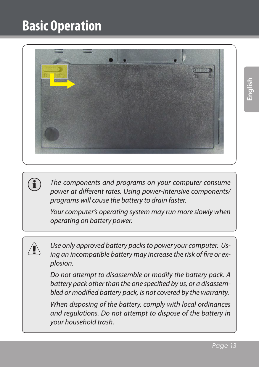   Page 13English  The components and  programs on  your  computer consume power at diﬀerent rates. Using power-intensive components/programs will cause the battery to drain faster.  Your computer’s operating system may run more slowly when operating on battery power.  Use only approved battery packs to power your computer.  Us-ing an incompatible battery may increase the risk of ﬁre or ex-plosion.  Do not attempt to disassemble or modify the battery pack. A battery pack other than the one speciﬁed by us, or a disassem-bled or modiﬁed battery pack, is not covered by the warranty.  When disposing of the battery, comply with local ordinances and regulations. Do not attempt to dispose of the battery in your household trash.Basic Operation