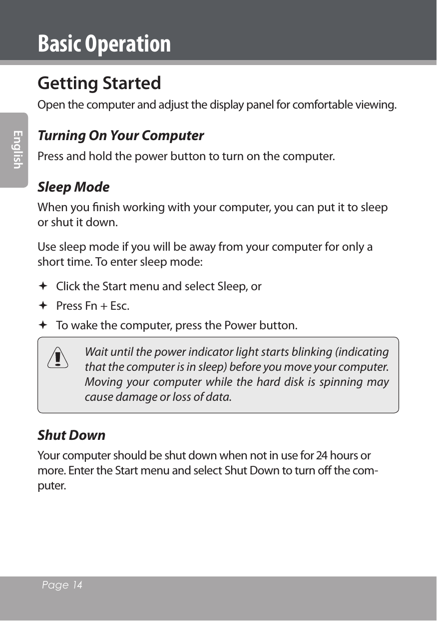 Page 14 EnglishGetting StartedOpen the computer and adjust the display panel for comfortable viewing.Turning On Your ComputerPress and hold the power button to turn on the computer.Sleep ModeWhen you ﬁnish working with your computer, you can put it to sleep or shut it down.Use sleep mode if you will be away from your computer for only a short time. To enter sleep mode: Click the Start menu and select Sleep, or Press Fn + Esc.  To wake the computer, press the Power button.  Wait until the power indicator light starts blinking (indicating that the computer is in sleep) before you move your computer. Moving  your  computer  while  the  hard  disk  is  spinning  may cause damage or loss of data.Shut Down Your computer should be shut down when not in use for  hours or more. Enter the Start menu and select Shut Down to turn oﬀ the com-puter.Basic Operation