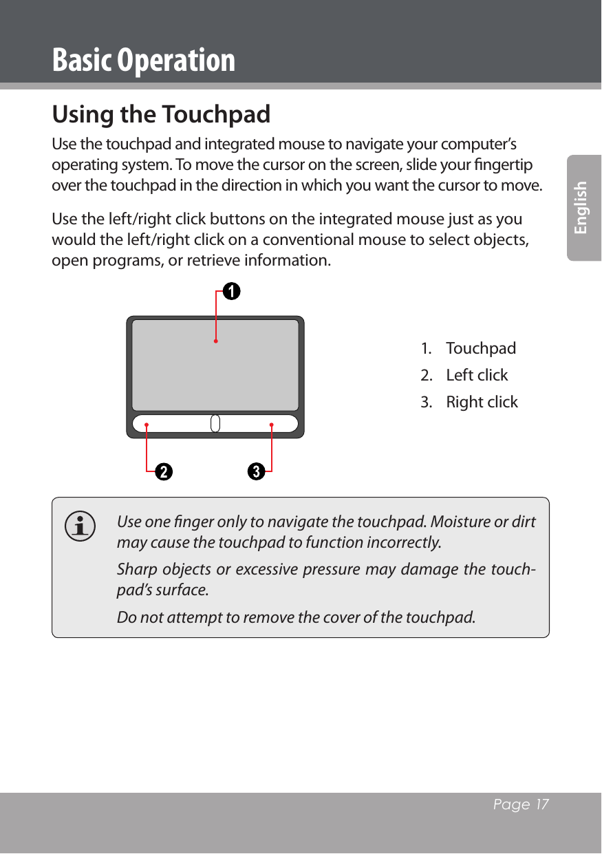   Page 17EnglishBasic OperationUsing the TouchpadUse the touchpad and integrated mouse to navigate your computer’s operating system. To move the cursor on the screen, slide your ﬁngertip over the touchpad in the direction in which you want the cursor to move. Use the left/right click buttons on the integrated mouse just as you would the left/right click on a conventional mouse to select objects, open programs, or retrieve information.1.  Touchpad2.  Left click3.  Right click  Use one ﬁnger only to navigate the touchpad. Moisture or dirt may cause the touchpad to function incorrectly.  Sharp  objects  or excessive pressure may  damage  the touch-pad’s surface.   Do not attempt to remove the cover of the touchpad.