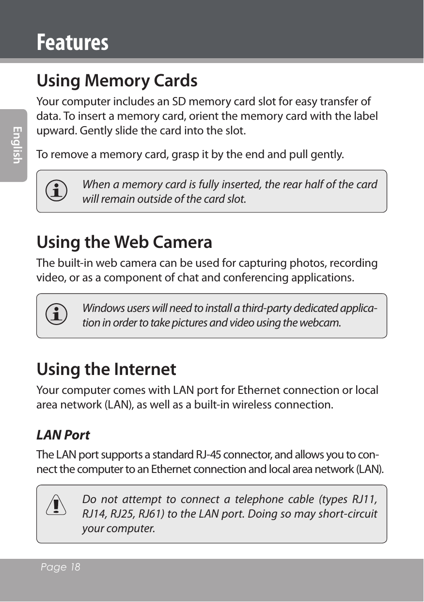 Page 18 EnglishFeaturesUsing Memory CardsYour computer includes an SD memory card slot for easy transfer of data. To insert a memory card, orient the memory card with the label upward. Gently slide the card into the slot.To remove a memory card, grasp it by the end and pull gently.  When a memory card is fully inserted, the rear half of the card will remain outside of the card slot.Using the Web CameraThe built-in web camera can be used for capturing photos, recording video, or as a component of chat and conferencing applications.  Windows users will need to install a third-party dedicated applica-tion in order to take pictures and video using the webcam.Using the InternetYour computer comes with LAN port for Ethernet connection or local area network (LAN), as well as a built-in wireless connection.LAN PortThe LAN port supports a standard RJ- connector, and allows you to con-nect the computer to an Ethernet connection and local area network (LAN).  Do  not  attempt  to  connect  a  telephone  cable  (types  RJ11, RJ14, RJ25, RJ61) to the LAN port. Doing so may short-circuit your computer.