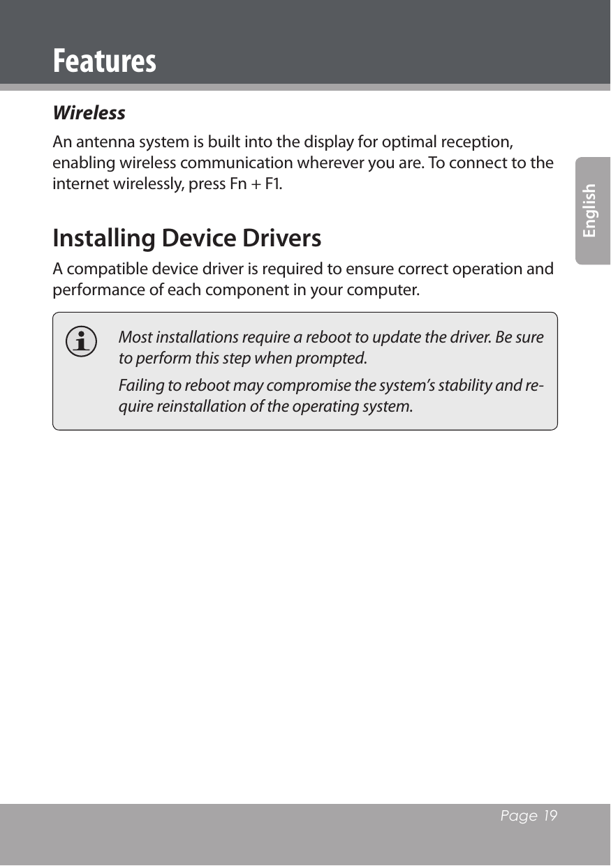   Page 19EnglishWireless An antenna system is built into the display for optimal reception, enabling wireless communication wherever you are. To connect to the internet wirelessly, press Fn + F. Installing Device DriversA compatible device driver is required to ensure correct operation and performance of each component in your computer.  Most installations require a reboot to update the driver. Be sure to perform this step when prompted.   Failing to reboot may compromise the system’s stability and re-quire reinstallation of the operating system.Features