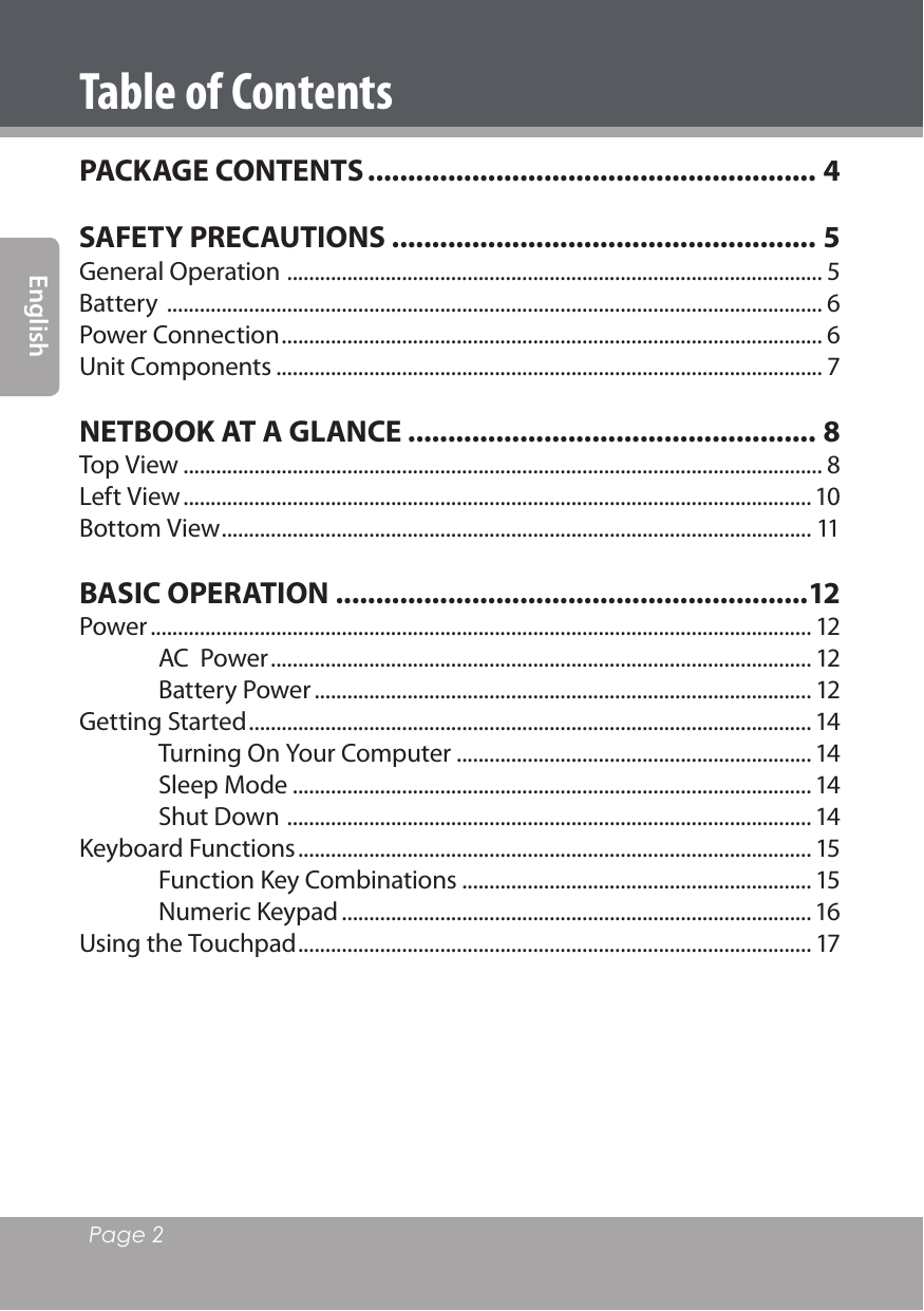 Page 2 EnglishTable of ContentsPACKAGE CONTENTS ........................................................ 4SAFETY PRECAUTIONS ..................................................... 5General Operation  .................................................................................................. 5Battery  ........................................................................................................................ 6Power Connection ................................................................................................... 6Unit Components .................................................................................................... 7NETBOOK AT A GLANCE ................................................... 8Top View ..................................................................................................................... 8Left View ...................................................................................................................10Bottom View ............................................................................................................ 11BASIC OPERATION ...........................................................12Power ......................................................................................................................... 12AC  Power ................................................................................................... 12Battery Power ........................................................................................... 12Getting Started ....................................................................................................... 14Turning On Your Computer ................................................................. 14Sleep Mode ............................................................................................... 14Shut Down  ................................................................................................ 14Keyboard Functions .............................................................................................. 15Function Key Combinations ................................................................ 15Numeric Keypad ...................................................................................... 16Using the Touchpad .............................................................................................. 17