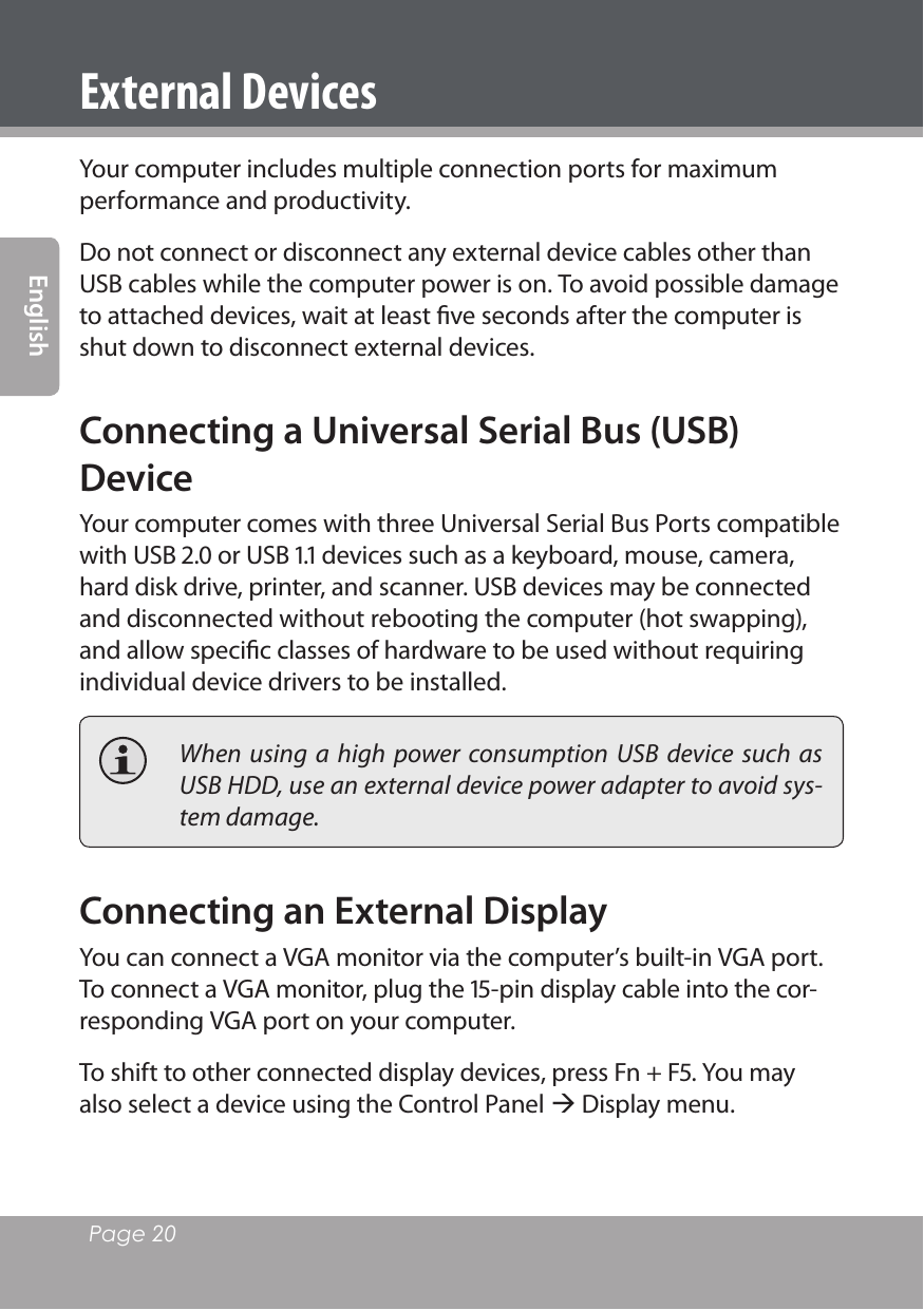 Page 20 EnglishExternal DevicesYour computer includes multiple connection ports for maximum performance and productivity.Do not connect or disconnect any external device cables other than USB cables while the computer power is on. To avoid possible damage to attached devices, wait at least ﬁve seconds after the computer is shut down to disconnect external devices.Connecting a Universal Serial Bus (USB) DeviceYour computer comes with three Universal Serial Bus Ports compatible with USB . or USB . devices such as a keyboard, mouse, camera, hard disk drive, printer, and scanner. USB devices may be connected and disconnected without rebooting the computer (hot swapping), and allow speciﬁc classes of hardware to be used without requiring individual device drivers to be installed.  When  using  a  high  power  consumption  USB device  such  as USB HDD, use an external device power adapter to avoid sys-tem damage.Connecting an External DisplayYou can connect a VGA monitor via the computer’s built-in VGA port. To connect a VGA monitor, plug the -pin display cable into the cor-responding VGA port on your computer. To shift to other connected display devices, press Fn + F. You may also select a device using the Control Panel  Display menu.