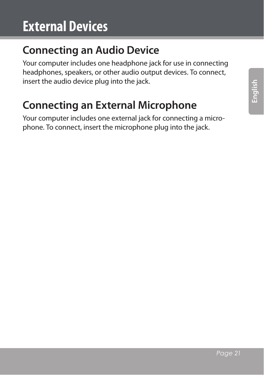   Page 21EnglishConnecting an Audio DeviceYour computer includes one headphone jack for use in connecting headphones, speakers, or other audio output devices. To connect, insert the audio device plug into the jack.Connecting an External MicrophoneYour computer includes one external jack for connecting a micro-phone. To connect, insert the microphone plug into the jack.External Devices