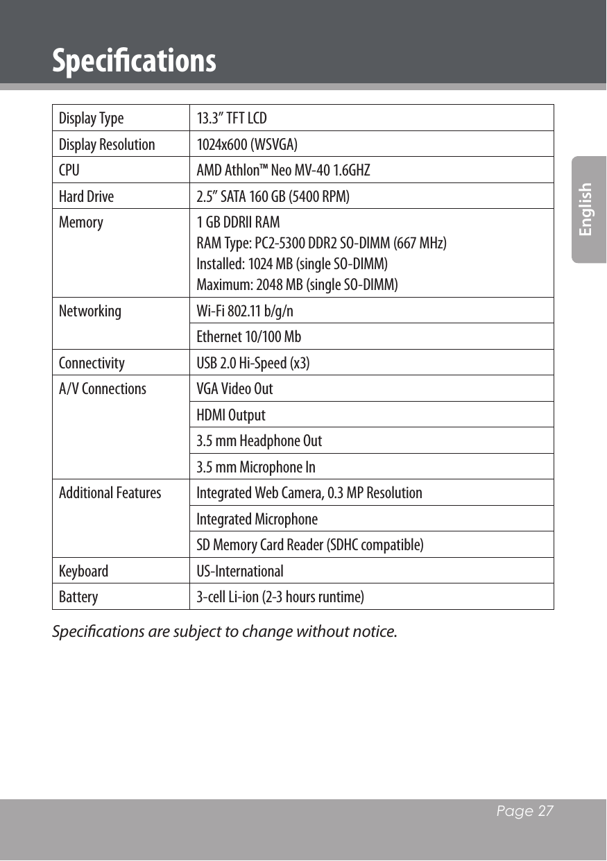   Page 27EnglishSpeciﬁcationsDisplay Type  13.3” TFT LCDDisplay Resolution  1024x600 (WSVGA)CPU  AMD Athlon™ Neo MV-40 1.6GHZHard Drive 2.5” SATA 160 GB (5400 RPM)Memory  1 GB DDRII RAM RAM Type: PC2-5300 DDR2 SO-DIMM (667 MHz)Installed: 1024 MB (single SO-DIMM)Maximum: 2048 MB (single SO-DIMM)Networking  Wi-Fi 802.11 b/g/nEthernet 10/100 MbConnectivity  USB 2.0 Hi-Speed (x3)A/V Connections  VGA Video OutHDMI Output3.5 mm Headphone Out3.5 mm Microphone InAdditional Features  Integrated Web Camera, 0.3 MP ResolutionIntegrated MicrophoneSD Memory Card Reader (SDHC compatible)Keyboard  US-InternationalBattery  3-cell Li-ion (2-3 hours runtime)Speciﬁcations are subject to change without notice.