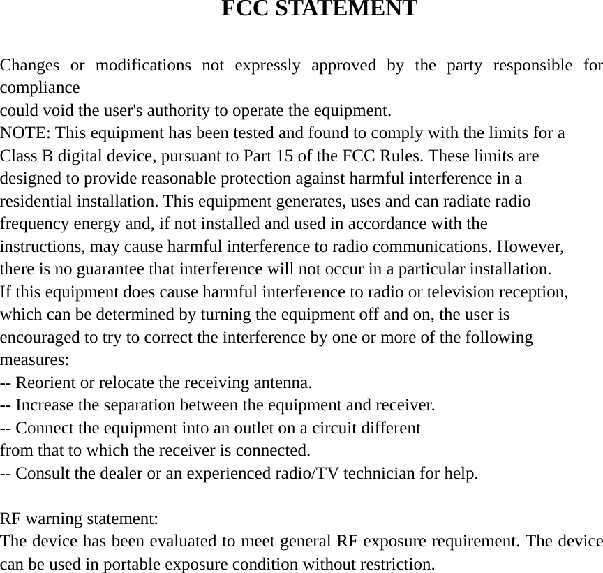  FCC STATEMENT  Changes or modifications not expressly approved by the party responsible for compliance could void the user&apos;s authority to operate the equipment. NOTE: This equipment has been tested and found to comply with the limits for a Class B digital device, pursuant to Part 15 of the FCC Rules. These limits are designed to provide reasonable protection against harmful interference in a residential installation. This equipment generates, uses and can radiate radio frequency energy and, if not installed and used in accordance with the instructions, may cause harmful interference to radio communications. However, there is no guarantee that interference will not occur in a particular installation. If this equipment does cause harmful interference to radio or television reception, which can be determined by turning the equipment off and on, the user is encouraged to try to correct the interference by one or more of the following measures: -- Reorient or relocate the receiving antenna. -- Increase the separation between the equipment and receiver. -- Connect the equipment into an outlet on a circuit different from that to which the receiver is connected. -- Consult the dealer or an experienced radio/TV technician for help.  RF warning statement: The device has been evaluated to meet general RF exposure requirement. The device can be used in portable exposure condition without restriction. 