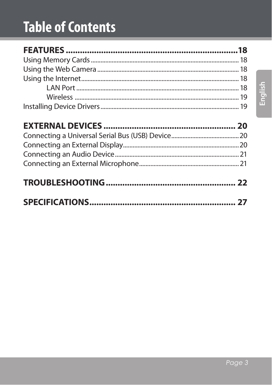   Page 3EnglishTable of ContentsFEATURES .........................................................................18Using Memory Cards ............................................................................................ 18Using the Web Camera ........................................................................................ 18Using the Internet .................................................................................................. 18LAN Port ..................................................................................................... 18Wireless  ...................................................................................................... 19Installing Device Drivers ...................................................................................... 19EXTERNAL DEVICES ........................................................ 20Connecting a Universal Serial Bus (USB) Device ..........................................20Connecting an External Display ........................................................................20Connecting an Audio Device ............................................................................. 21Connecting an External Microphone .............................................................. 21TROUBLESHOOTING ....................................................... 22SPECIFICATIONS .............................................................. 27