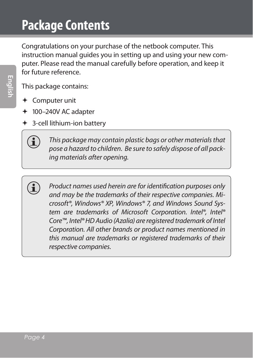 Page 4 EnglishPackage ContentsCongratulations on your purchase of the netbook computer. This instruction manual guides you in setting up and using your new com-puter. Please read the manual carefully before operation, and keep it for future reference.This package contains: Computer unit –V AC adapter -cell lithium-ion battery  This package may contain plastic bags or other materials that pose a hazard to children.  Be sure to safely dispose of all pack-ing materials after opening.  Product names used herein are for identiﬁcation purposes only and may be the trademarks of their respective companies. Mi-crosoft®, Windows® XP, Windows® 7, and Windows Sound Sys-tem  are  trademarks  of  Microsoft  Corporation.  Intel®,  Intel® Core™, Intel® HD Audio (Azalia) are registered trademark of Intel Corporation. All other brands or product names mentioned in this manual are trademarks or registered trademarks of their respective companies.