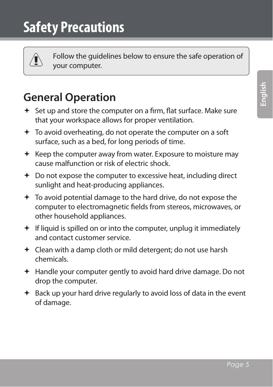   Page 5EnglishSafety Precautions Follow the guidelines below to ensure the safe operation of your computer.General Operation  Set up and store the computer on a ﬁrm, ﬂat surface. Make sure that your workspace allows for proper ventilation. To avoid overheating, do not operate the computer on a soft surface, such as a bed, for long periods of time. Keep the computer away from water. Exposure to moisture may cause malfunction or risk of electric shock. Do not expose the computer to excessive heat, including direct sunlight and heat-producing appliances. To avoid potential damage to the hard drive, do not expose the computer to electromagnetic ﬁelds from stereos, microwaves, or other household appliances. If liquid is spilled on or into the computer, unplug it immediately and contact customer service. Clean with a damp cloth or mild detergent; do not use harsh chemicals. Handle your computer gently to avoid hard drive damage. Do not drop the computer. Back up your hard drive regularly to avoid loss of data in the event of damage.