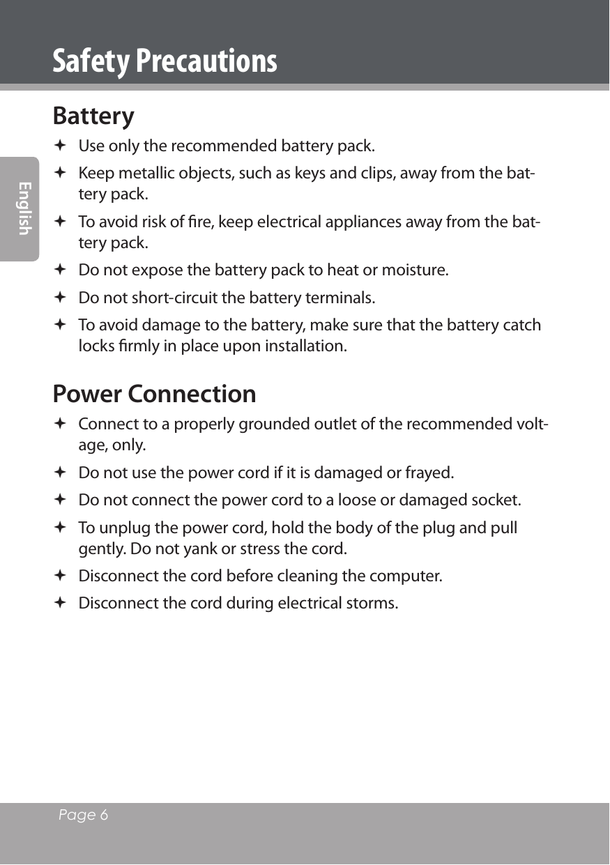 Page 6 EnglishSafety PrecautionsBattery  Use only the recommended battery pack. Keep metallic objects, such as keys and clips, away from the bat-tery pack. To avoid risk of ﬁre, keep electrical appliances away from the bat-tery pack. Do not expose the battery pack to heat or moisture. Do not short-circuit the battery terminals. To avoid damage to the battery, make sure that the battery catch locks ﬁrmly in place upon installation. Power Connection Connect to a properly grounded outlet of the recommended volt-age, only. Do not use the power cord if it is damaged or frayed.  Do not connect the power cord to a loose or damaged socket. To unplug the power cord, hold the body of the plug and pull gently. Do not yank or stress the cord. Disconnect the cord before cleaning the computer. Disconnect the cord during electrical storms.