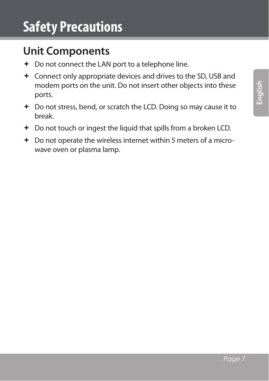   Page 7EnglishSafety PrecautionsUnit Components Do not connect the LAN port to a telephone line. Connect only appropriate devices and drives to the SD, USB and modem ports on the unit. Do not insert other objects into these ports. Do not stress, bend, or scratch the LCD. Doing so may cause it to break. Do not touch or ingest the liquid that spills from a broken LCD. Do not operate the wireless internet within  meters of a micro-wave oven or plasma lamp. 