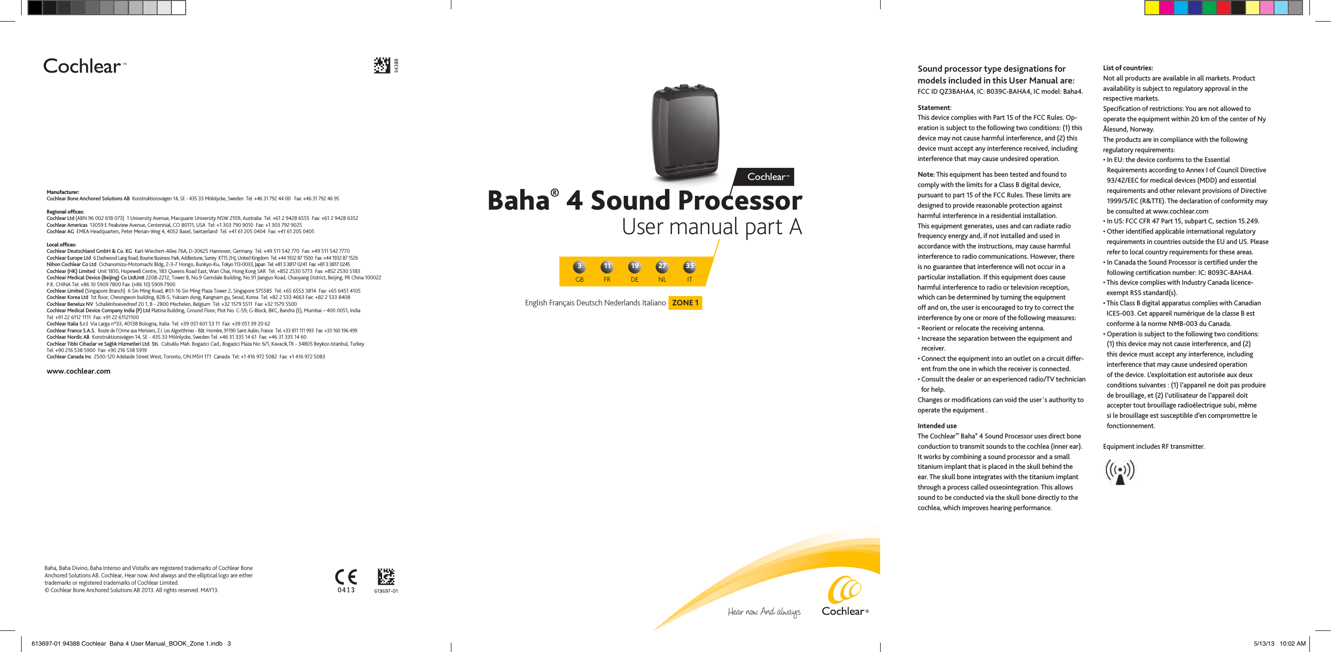 Baha® 4 Sound ProcessorUser manual part AZONE 1English Français Deutsch Nederlands ItalianoGB311 19 27 35FR DE NL ITManufacturer:Cochlear Bone Anchored Solutions AB  Konstruktionsvägen 14, SE - 435 33 Mölnlycke, Sweden  Tel: +46 31 792 44 00   Fax: +46 31 792 46 95Regional ofﬁces:Cochlear Ltd (ABN 96 002 618 073)  1 University Avenue, Macquarie University NSW 2109, Australia  Tel: +61 2 9428 6555  Fax: +61 2 9428 6352Cochlear Americas  13059 E Peakview Avenue, Centennial, CO 80111, USA  Tel: +1 303 790 9010  Fax: +1 303 792 9025Cochlear AG  EMEA Headquarters, Peter Merian-Weg 4, 4052 Basel, Switzerland  Tel: +41 61 205 0404  Fax: +41 61 205 0405Local ofﬁces:Cochlear Deutschland GmbH &amp; Co. KG  Karl-Wiechert-Allee 76A, D-30625 Hannover, Germany  Tel: +49 511 542 770  Fax: +49 511 542 7770Cochlear Europe Ltd  6 Dashwood Lang Road, Bourne Business Park, Addlestone, Surrey  KT15 2HJ, United Kingdom  Tel: +44 1932 87 1500  Fax: +44 1932 87 1526Nihon Cochlear Co Ltd  Ochanomizu-Motomachi Bldg, 2-3-7 Hongo, Bunkyo-Ku, Tokyo 113-0033, Japan  Tel: +81 3 3817 0241  Fax: +81 3 3817 0245Cochlear (HK) Limited  Unit 1810, Hopewell Centre, 183 Queens Road East, Wan Chai, Hong Kong SAR  Tel: +852 2530 5773  Fax: +852 2530 5183Cochlear Medical Device (Beijing) Co LtdUnit 2208-2212, Tower B, No.9 Gemdale Building, No.91 Jianguo Road, Chaoyang District, Beijing, PR China 100022 P.R. CHINA Tel: +86 10 5909 7800 Fax: (+86 10) 5909 7900Cochlear Limited (Singapore Branch)  6 Sin Ming Road, #01-16 Sin Ming Plaza Tower 2, Singapore 575585  Tel: +65 6553 3814  Fax: +65 6451 4105Cochlear Korea Ltd  1st ﬂoor, Cheongwon building, 828-5, Yuksam dong, Kangnam gu, Seoul, Korea  Tel: +82 2 533 4663 Fax: +82 2 533 8408Cochlear Benelux NV  Schaliënhoevedreef 20 1, B - 2800 Mechelen, Belgium  Tel: +32 1579 5511  Fax: +32 1579 5500Cochlear Medical Device Company India (P) Ltd Platina Building, Ground Floor, Plot No. C-59, G-Block, BKC, Bandra (E), Mumbai – 400 0051, IndiaTel: +91 22 6112 1111  Fax: +91 22 61121100Cochlear Italia S.r.l  Via Larga n°33, 40138 Bologna, Italia  Tel: +39 051 601 53 11  Fax: +39 051 39 20 62Cochlear France S.A.S.  Route de l’Orme aux Merisiers, Z.I. Les Algorithmes - Bât. Homère, 91190 Saint Aubin, France  Tel: +33 811 111 993  Fax: +33 160 196 499Cochlear Nordic AB  Konstruktionsvägen 14, SE - 435 33 Mölnlycke, Sweden Tel: +46 31 335 14 61  Fax: +46 31 335 14 60Cochlear Tıbbi Cihazlar ve Sağlık Hizmetleri Ltd. Sti.  Cubuklu Mah. Bogazici Cad., Bogazici Plaza No: 6/1, Kavacik,TR - 34805 Beykoz-Istanbul, Turkey  Tel: +90 216 538 5900  Fax: +90 216 538 5919Cochlear Canada Inc  2500-120 Adelaide Street West, Toronto, ON M5H 1T1  Canada  Tel: +1 416 972 5082  Fax: +1 416 972 5083www.cochlear.comBaha, Baha Divino, Baha Intenso and Vistaﬁx are registered trademarks of Cochlear Bone Anchored Solutions AB. Cochlear, Hear now. And always and the elliptical logo are either trademarks or registered trademarks of Cochlear Limited.© Cochlear Bone Anchored Solutions AB 2013. All rights reserved. MAY13. Sound processor type designations for models included in this User Manual are: FCC ID QZ3BAHA4, IC: 8039C-BAHA4, IC model: Baha4.Statement:This device complies with Part 15 of the FCC Rules. Op-eration is subject to the following two conditions: (1) this device may not cause harmful interference, and (2) this device must accept any interference received, including interference that may cause undesired operation.Note: This equipment has been tested and found to comply with the limits for a Class B digital device, pursuant to part 15 of the FCC Rules. These limits are designed to provide reasonable protection against harmful interference in a residential installation. This equipment generates, uses and can radiate radio frequency energy and, if not installed and used in accordance with the instructions, may cause harmful interference to radio communications. However, there is no guarantee that interference will not occur in a particular installation. If this equipment does cause harmful interference to radio or television reception, which can be determined by turning the equipment off and on, the user is encouraged to try to correct the interference by one or more of the following measures:•  Reorient or relocate the receiving antenna.•  Increase the separation between the equipment and receiver.•  Connect the equipment into an outlet on a circuit differ-ent from the one in which the receiver is connected.•  Consult the dealer or an experienced radio/TV technician for help.Changes or modiﬁcations can void the user´s authority to operate the equipment . Intended useThe Cochlear™ Baha® 4 Sound Processor uses direct bone conduction to transmit sounds to the cochlea (inner ear). It works by combining a sound processor and a small titanium implant that is placed in the skull behind the ear. The skull bone integrates with the titanium implant through a process called osseointegration. This allows sound to be conducted via the skull bone directly to the cochlea, which improves hearing performance.List of countries:Not all products are available in all markets. Product availability is subject to regulatory approval in the respective markets.Speciﬁcation of restrictions: You are not allowed to operate the equipment within 20 km of the center of Ny Ålesund, Norway.The products are in compliance with the following regulatory requirements:•  In EU: the device conforms to the Essential Requirements according to Annex I of Council Directive 93/42/EEC for medical devices (MDD) and essential requirements and other relevant provisions of Directive 1999/5/EC (R&amp;TTE). The declaration of conformity may be consulted at www.cochlear.com•  In US: FCC CFR 47 Part 15, subpart C, section 15.249.•  Other identiﬁed applicable international regulatory requirements in countries outside the EU and US. Please refer to local country requirements for these areas.•   In Canada the Sound Processor is certiﬁed under the following certiﬁcation number: IC: 8093C-BAHA4.•  This device complies with Industry Canada licence-exempt RSS standard(s).•  This Class B digital apparatus complies with Canadian ICES-003. Cet appareil numérique de la classe B est conforme à la norme NMB-003 du Canada.•  Operation is subject to the following two conditions: (1) this device may not cause interference, and (2) this device must accept any interference, including interference that may cause undesired operation of the device. L’exploitation est autorisée aux deux conditions suivantes : (1) l’appareil ne doit pas produire de brouillage, et (2) l’utilisateur de l’appareil doit accepter tout brouillage radioélectrique subi, même si le brouillage est susceptible d’en compromettre le fonctionnement.Equipment includes RF transmitter.613697-01 94388 Cochlear  Baha 4 User Manual_BOOK_Zone 1.indb   3 5/13/13   10:02 AM